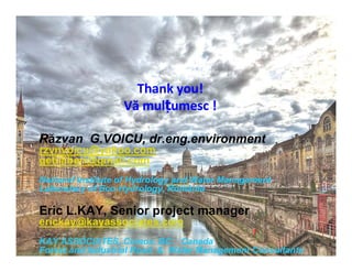 Thank you! 
Vă mulțumesc ! 
Răzvan G.VOICU, dr.eng.environment 
rzvnvoicu@yahoo.com 
getiiliberi@gmail.com 
National Institute of Hydrology and Water Management 
Laboratory of Eco-Hydrology, România 
Eric L.KAY, Senior project manager 
erickay@kayassociates.com 
KAY ASSOCIATES, Comox, BC. Canada 
Forest and Industrial Road & Water Management Consultants 
 