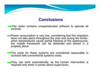 Conclusions 
The motor contains unsophisticated software to operate all 
controls. 
Power consumption is very low, considering that fish migration 
does not take place throughout the year and during the winter, 
when temperatures cause partial freezing of the watercourse, 
the mobile framework can be detached and stored in a 
properly place. 
The costs for these systems are considered reasonable in 
contrast with conventional systems costs. 
They can work automatically, as the human intervention is 
required only when it comes about supervision. 
 