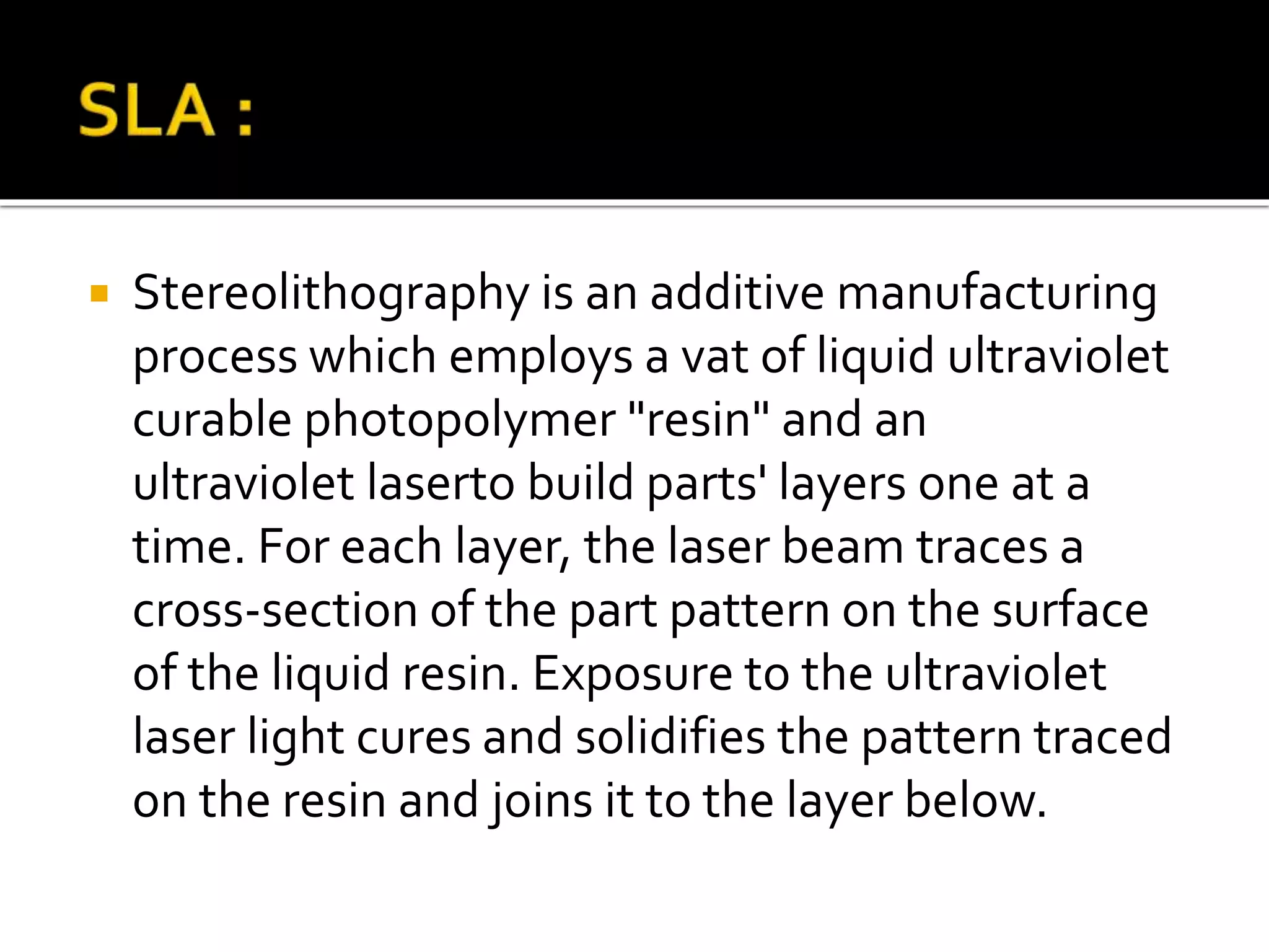  Stereolithography is an additive manufacturing
process which employs a vat of liquid ultraviolet
curable photopolymer "resin" and an
ultraviolet laserto build parts' layers one at a
time. For each layer, the laser beam traces a
cross-section of the part pattern on the surface
of the liquid resin. Exposure to the ultraviolet
laser light cures and solidifies the pattern traced
on the resin and joins it to the layer below.
 