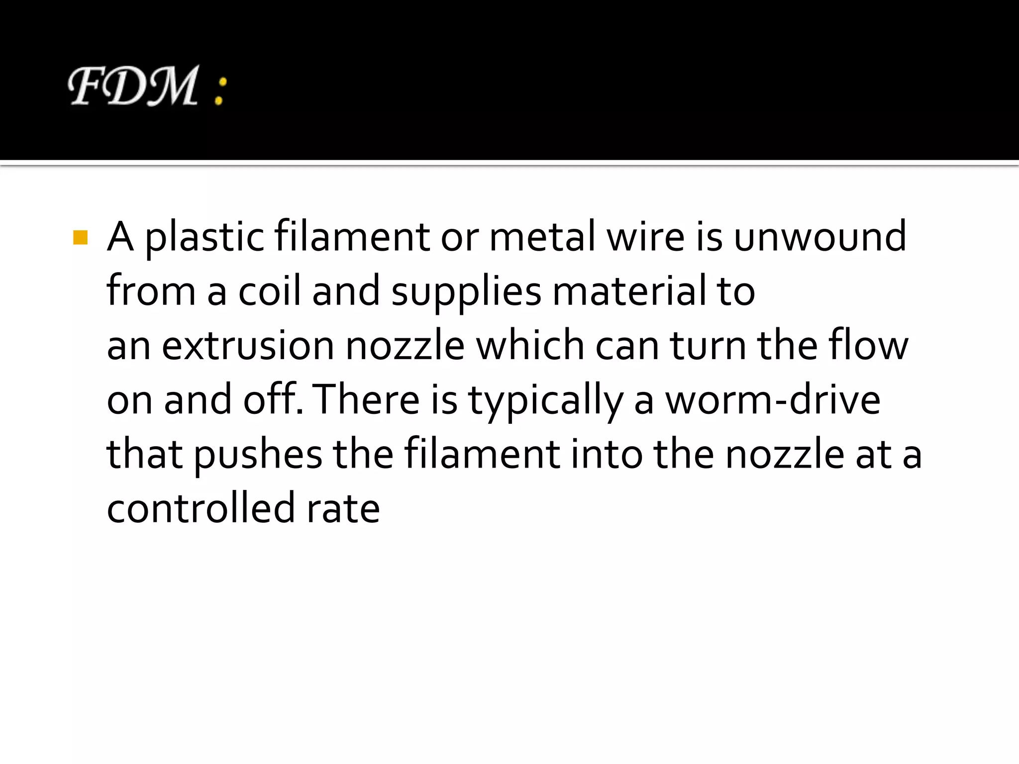  A plastic filament or metal wire is unwound
from a coil and supplies material to
an extrusion nozzle which can turn the flow
on and off.There is typically a worm-drive
that pushes the filament into the nozzle at a
controlled rate
 
