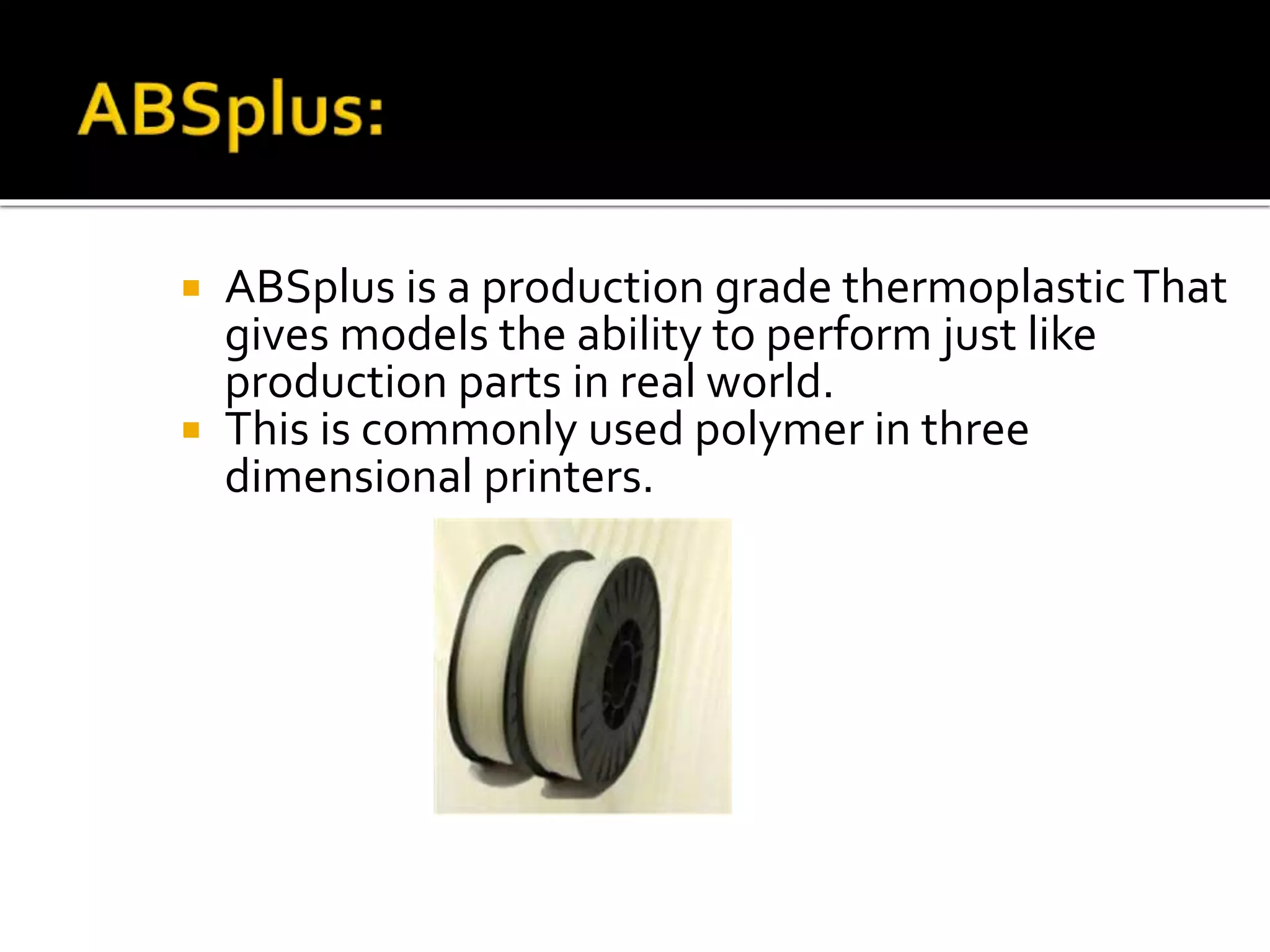  ABSplus is a production grade thermoplasticThat
gives models the ability to perform just like
production parts in real world.
 This is commonly used polymer in three
dimensional printers.
ABS plus
 