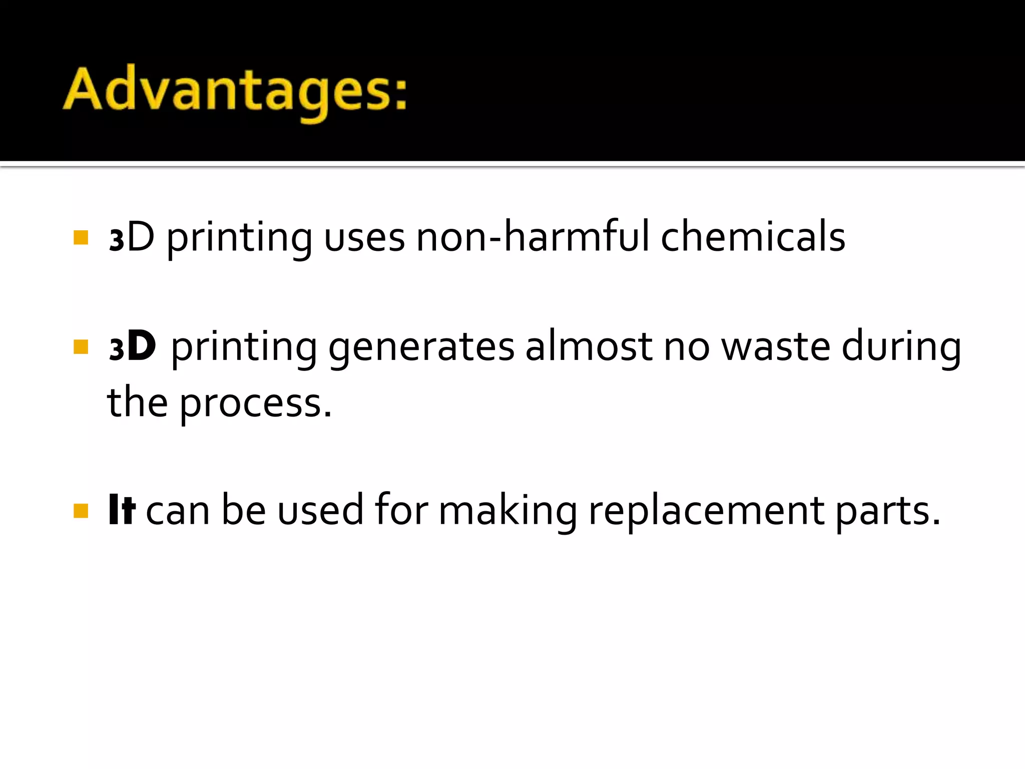  3D printing uses non-harmful chemicals
 3D printing generates almost no waste during
the process.
 It can be used for making replacement parts.
 
