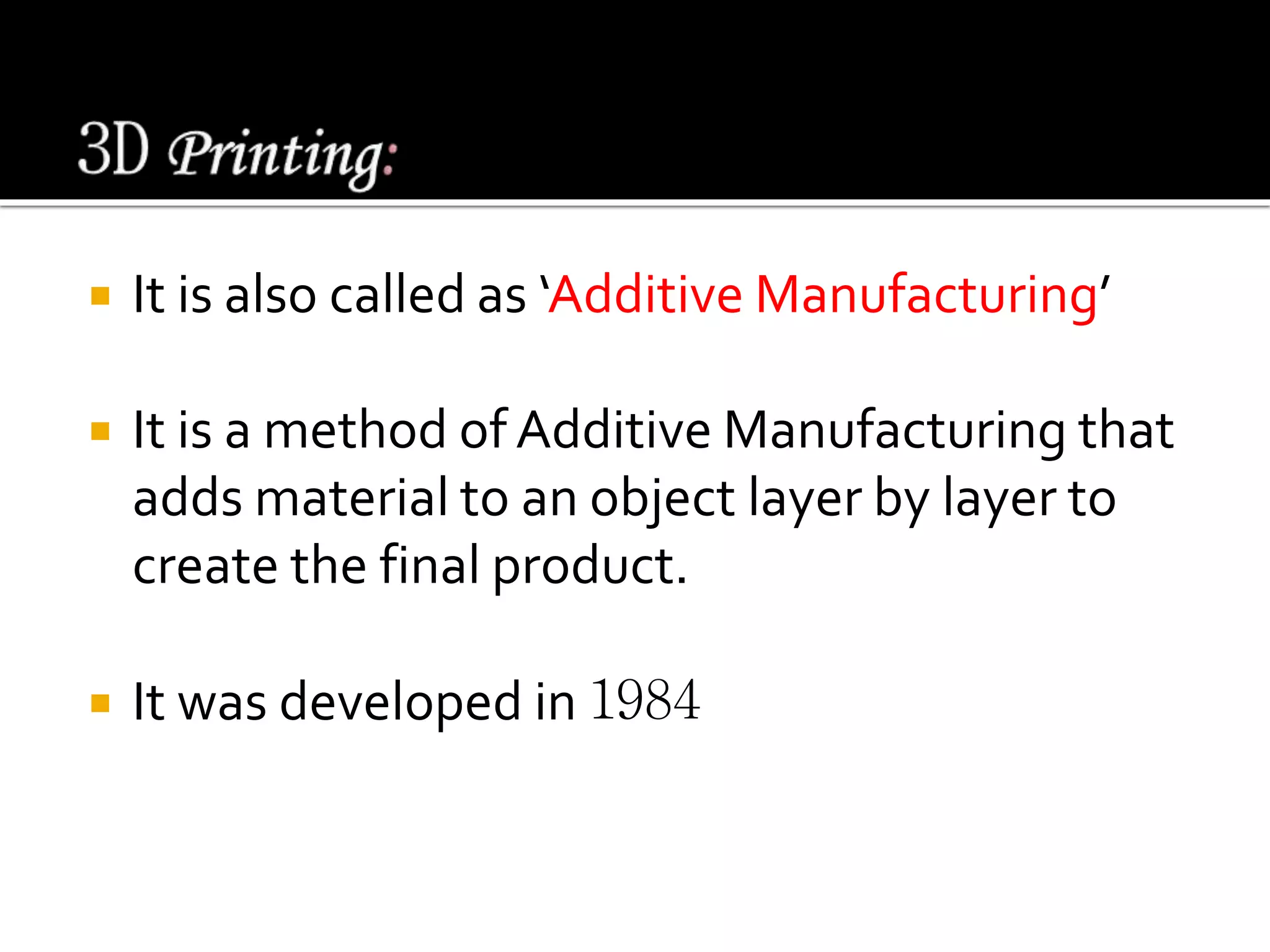  It is also called as ‘Additive Manufacturing’
 It is a method of Additive Manufacturing that
adds material to an object layer by layer to
create the final product.
 It was developed in 1984
 