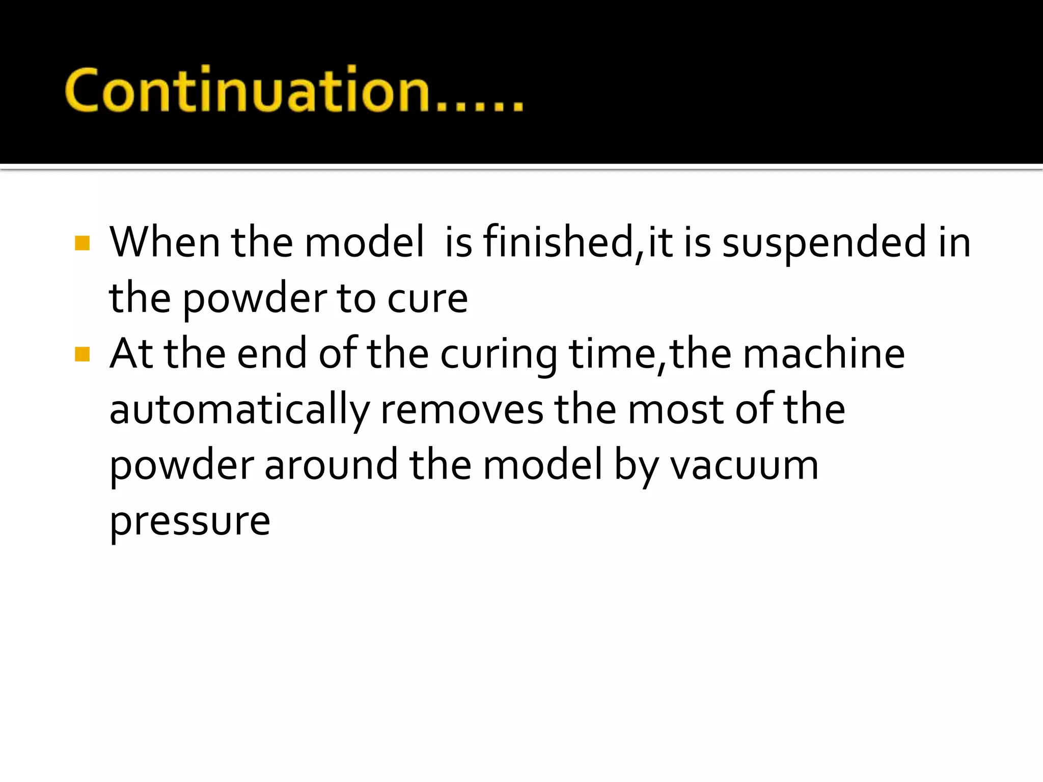 When the model is finished,it is suspended in
the powder to cure
 At the end of the curing time,the machine
automatically removes the most of the
powder around the model by vacuum
pressure
 
