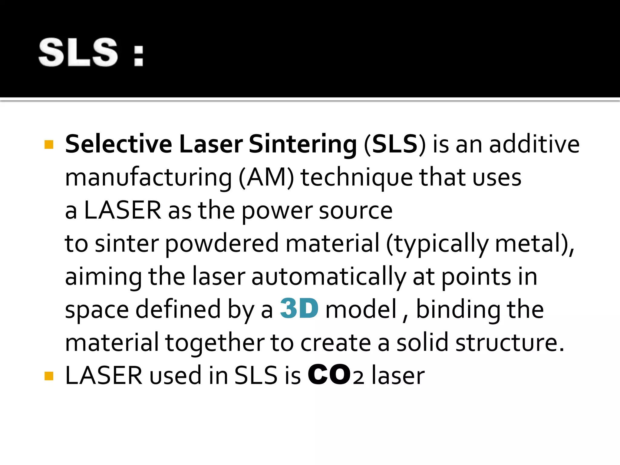  Selective Laser Sintering (SLS) is an additive
manufacturing (AM) technique that uses
a LASER as the power source
to sinter powdered material (typically metal),
aiming the laser automatically at points in
space defined by a 3D model , binding the
material together to create a solid structure.
 LASER used in SLS is CO2 laser
 