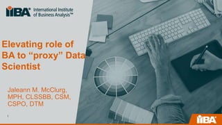 Elevating role of
BA to “proxy” Data
Scientist
Jaleann M. McClurg,
MPH, CLSSBB, CSM,
CSPO, DTM
1
 