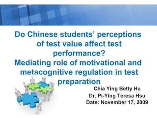 Chia Ying Betty Hu Dr. Pi-Ying Teresa Hsu Date: November 17, 2009 Do Chinese students’ perceptions  of test value affect test performance? Mediating role of motivational and  metacognitive regulation in test preparation 
