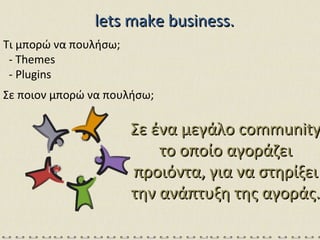 lets make business. Τι μπορώ να πουλήσω; - Themes - Plugins Σε ποιον μπορώ να πουλήσω; Σε ένα μεγάλο  community  το οποίο αγοράζει προιόντα, για να στηρίξει την ανάπτυξη της αγοράς. 