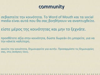 σεβαστείτε την κοινότητα. Το  Word of Mouth  και τα  social media  είναι αυτά που θα σας βοηθήσουν να αναπτυχθείτε. είστε μέρος της κοινότητας και μην το ξεχνάτε. προσθέτετε αξία στην κοινότητα, δώστε δωρεάν ότι μπορείτε, για να την κάνετε καλύτερη. ακούτε την κοινότητα, δημιουργείτε για αυτήν. Προσαρμόστε τις δημιουργίες σας, στις ανάγκες τους. community 