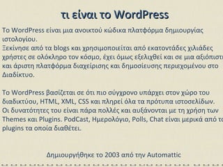 τι είναι το  WordPress To WordPress είναι μια ανοικτού κώδικα πλατφόρμα δημιουργίας ιστολογίου.  Ξεκίνησε από τα blogs και χρησιμοποιείται από εκατοντάδες χιλιάδες χρήστες σε ολόκληρο τον κόσμο, έχει όμως εξελιχθεί και σε μια αξιόπιστη και άριστη πλατφόρμα διαχείρισης και δημοσίευσης περιεχομένου στο Διαδίκτυο.  To WordPress βασίζεται σε ότι πιο σύγχρονο υπάρχει στον χώρο του διαδικτύου, HTML, XML, CSS και πληρεί όλα τα πρότυπα ιστοσελίδων.  Οι δυνατότητες του είναι πάρα πολλές και αυξάνονται με τη χρήση των Themes και Plugins. PodCast, Ημερολόγιο, Polls, Chat είναι μερικά από τα plugins τα οποία διαθέτει.  Δημιουργήθηκε το 2003 από την Automattic  