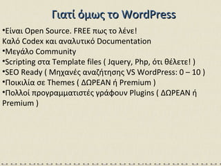 Γιατί όμως το  WordPress Είναι  Open Source. FREE  πως το λένε! Καλό  Codex  και αναλυτικό  Documentation Μεγάλο  Community  Scripting  στα  Template files ( Jquery, Php , ότι θέλετε! ) SEO Ready  ( Μηχανές αναζήτησης  VS WordPress: 0 – 10 ) Ποικιλία σε  Themes (  ΔΩΡΕΑΝ   ή  Premium ) Πολλοί προγραμματιστές γράφουν  Plugins (  ΔΩΡΕΑΝ   ή  Premium ) 