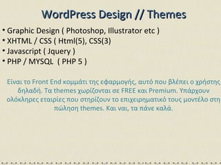 WordPress   Design // Themes Graphic Design ( Photoshop, Illustrator etc ) XHTML / CSS ( Html(5), CSS(3) Javascript ( Jquery ) PHP / MYSQL  ( PHP 5  ) Είναι το  Front End  κομμάτι της εφαρμογής, αυτό που βλέπει ο χρήστης δηλαδή. Τα  themes  χωρίζονται σε  FREE  και  Premium.  Υπάρχουν ολόκληρες εταιρίες που στηρίζουν το επιχειρηματικό τους μοντέλο στη πώληση  themes.  Και ναι, τα πάνε καλά. 