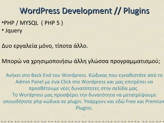 WordPress   Development // Plugins PHP / MYSQL  ( PHP 5  ) Jquery Δυο εργαλεία μόνο, τίποτα άλλο. Μπορώ να χρησιμοποιήσω άλλη γλώσσα προγραμματισμού; Ανήκει στο Back End του Wordpress. Κώδικας που εγκαθιστάτε από το Admin Panel με ένα Click στο Wordpress και μας επιτρέπει να προσθέτουμε νέες δυνατότητες στην σελίδα μας.  Το Wordpress μας προσφέρει την δυνατότητα να μετατρέψουμε οποιοδήποτε php κώδικα σε plugin .  Υπάρχουν και εδώ  Free  και  Premium Plugins. . 