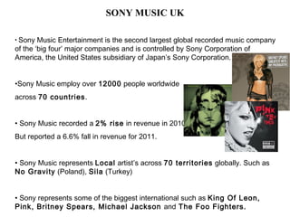 SONY MUSIC UK

• Sony  Music Entertainment is the second largest global recorded music company
of the ‘big four’ major companies and is controlled by Sony Corporation of
America, the United States subsidiary of Japan’s Sony Corporation.


•Sony Music employ over 12000 people worldwide
across 70 countries.


• Sony Music recorded a 2% rise in revenue in 2010
But reported a 6.6% fall in revenue for 2011.


• Sony Music represents Local artist’s across 70 territories globally. Such as
No Gravity (Poland), Sila (Turkey)


• Sony represents some of the biggest international such as King Of Leon,
Pink, Britney Spears, Michael Jackson and The Foo Fighters.
 
