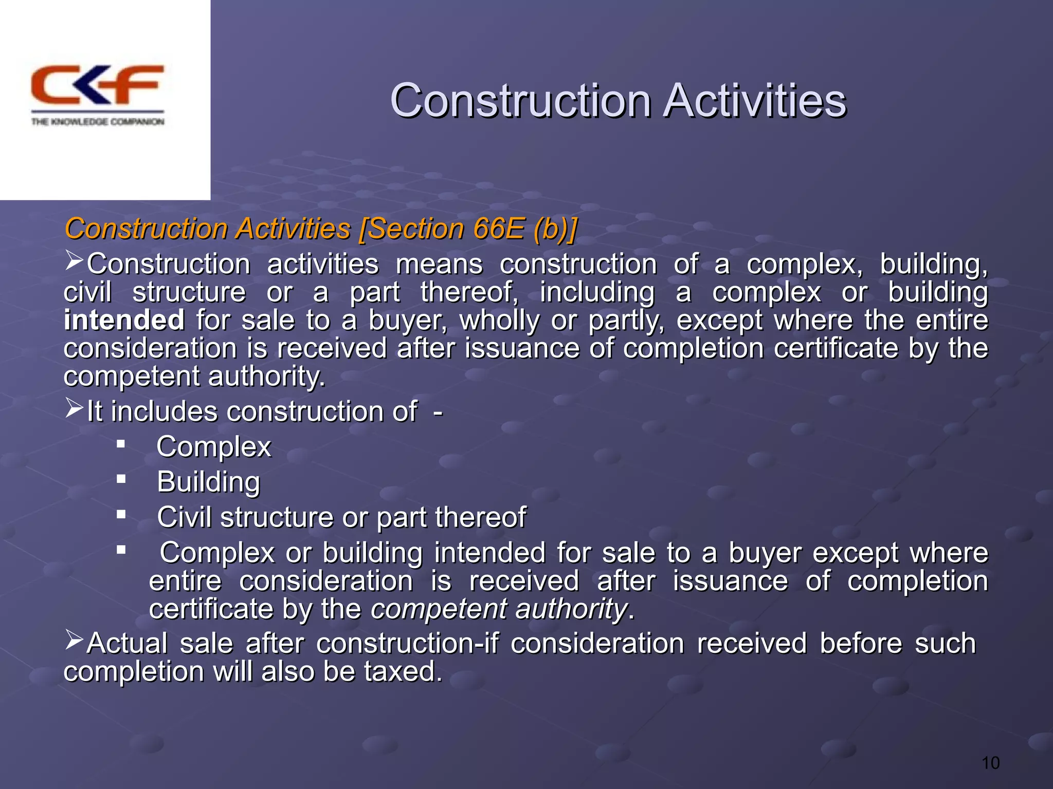 Construction Activities

Construction Activities [Section 66E (b)]
Construction activities means construction of a complex, building,
civil structure or a part thereof, including a complex or building
intended for sale to a buyer, wholly or partly, except where the entire
consideration is received after issuance of completion certificate by the
competent authority.
It includes construction of -
     
        Complex
       Building
     
        Civil structure or part thereof
     
        Complex or building intended for sale to a buyer except where
       entire consideration is received after issuance of completion
       certificate by the competent authority.
Actual sale after construction-if consideration received before such
completion will also be taxed.


                                                                        10
 