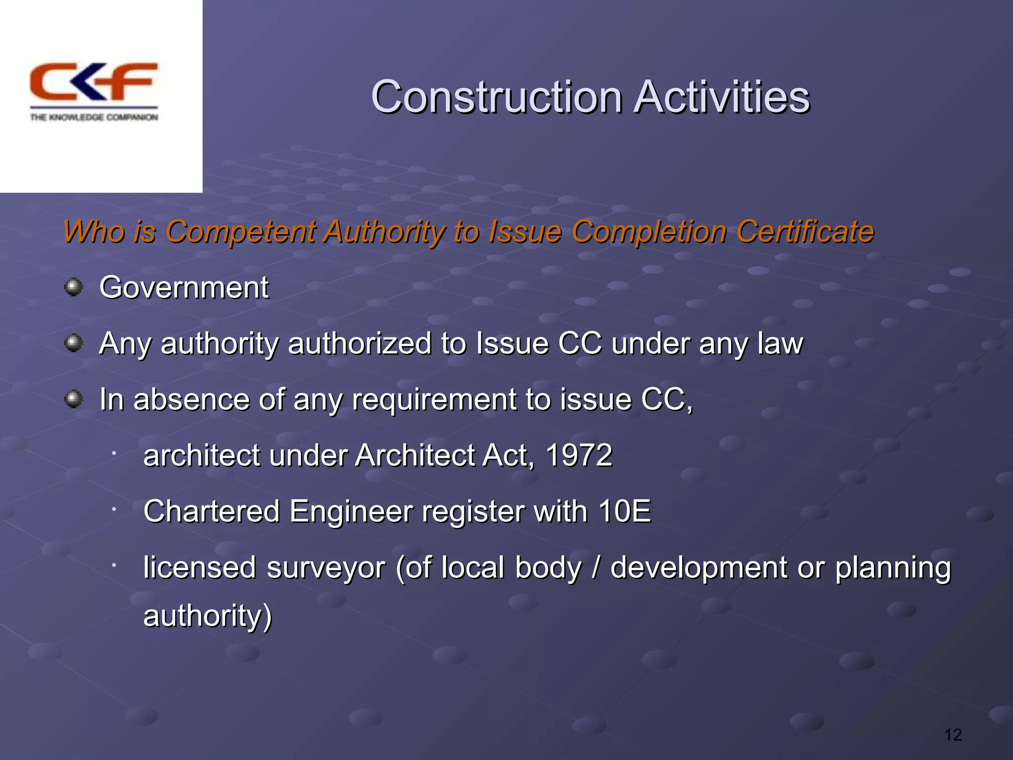 Construction Activities

Who is Competent Authority to Issue Completion Certificate
  Government
  Any authority authorized to Issue CC under any law
  In absence of any requirement to issue CC,
   •   architect under Architect Act, 1972
   •   Chartered Engineer register with 10E
   •   licensed surveyor (of local body / development or planning
       authority)


                                                                12
 