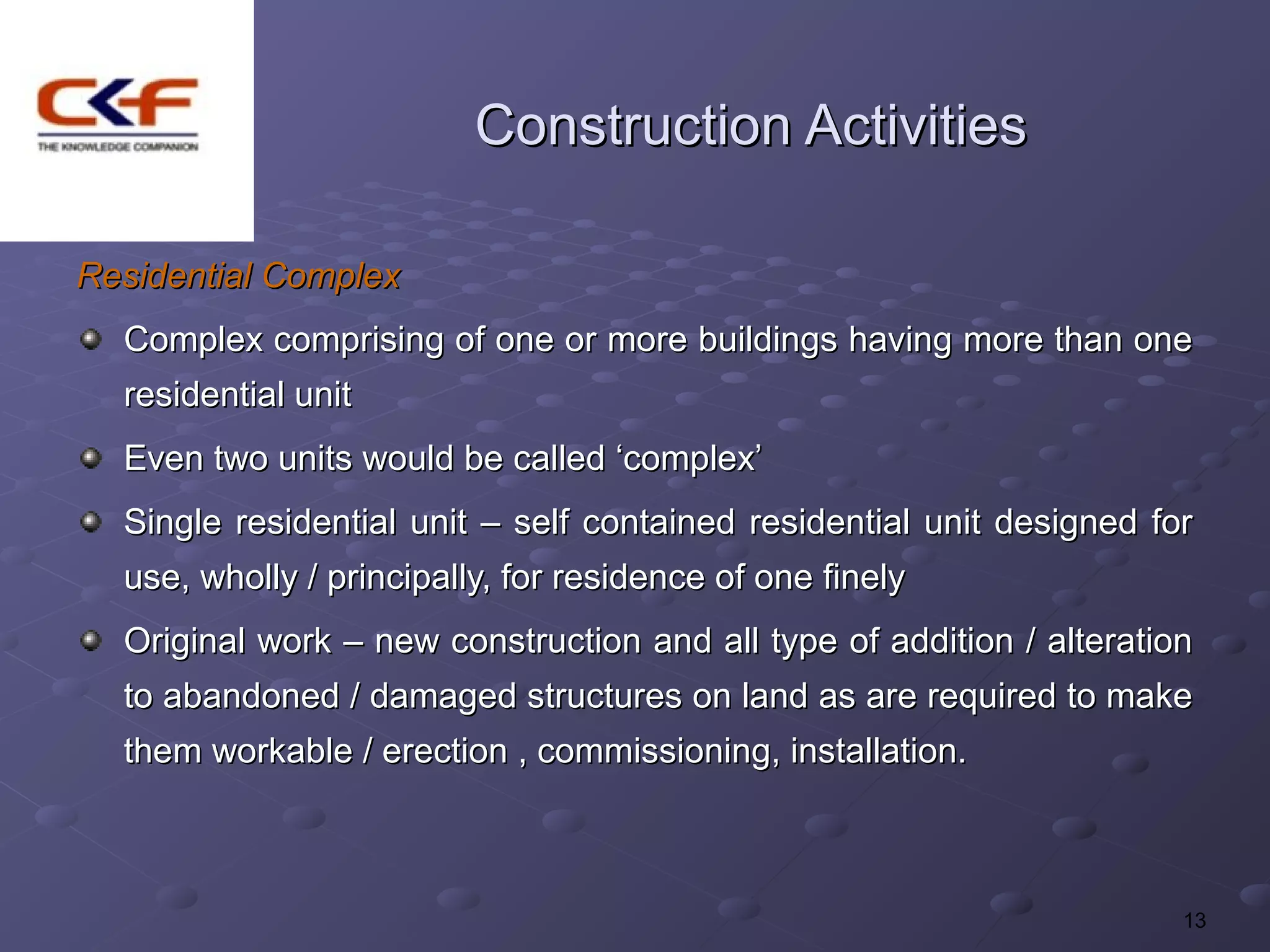 Construction Activities

Residential Complex
  Complex comprising of one or more buildings having more than one
  residential unit
  Even two units would be called ‘complex’
  Single residential unit – self contained residential unit designed for
  use, wholly / principally, for residence of one finely
  Original work – new construction and all type of addition / alteration
  to abandoned / damaged structures on land as are required to make
  them workable / erection , commissioning, installation.



                                                                       13
 