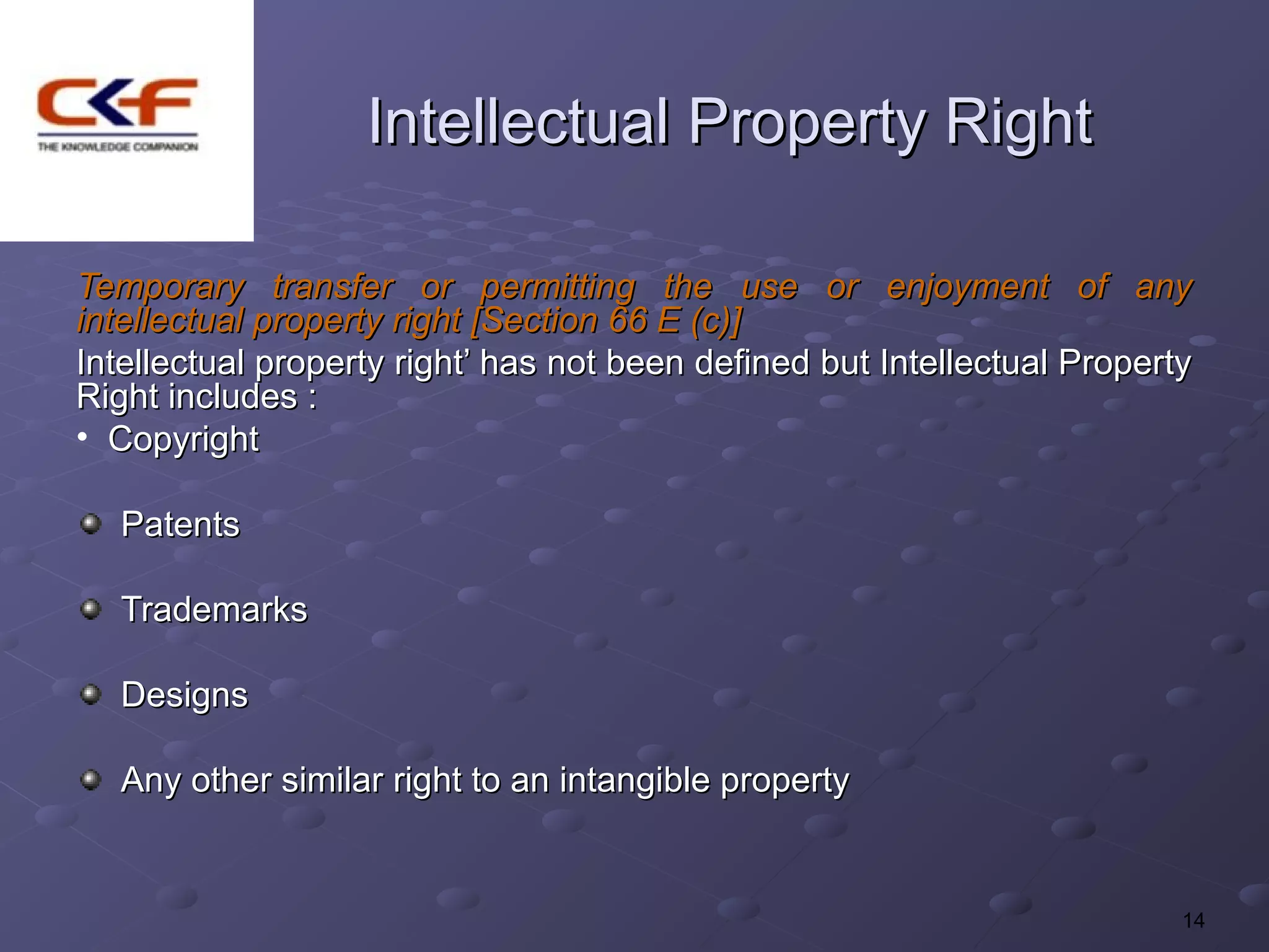 Intellectual Property Right

Temporary transfer or permitting the use or enjoyment of any
intellectual property right [Section 66 E (c)]
Intellectual property right’ has not been defined but Intellectual Property
Right includes :
• Copyright

   Patents

   Trademarks

   Designs

   Any other similar right to an intangible property


                                                                          14
 