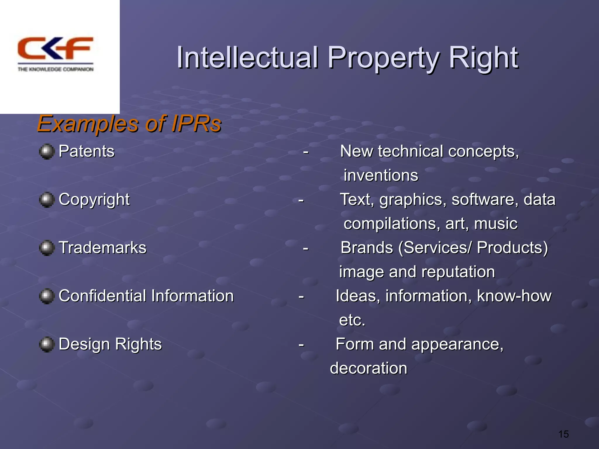 Intellectual Property Right

Examples of IPRs
 Patents                    -     New technical concepts,
                                   inventions
 Copyright                  -     Text, graphics, software, data
                                   compilations, art, music
 Trademarks                 -     Brands (Services/ Products)
                                  image and reputation
 Confidential Information   -    Ideas, information, know-how
                                  etc.
 Design Rights              -    Form and appearance,
                                decoration


                                                                   15
 