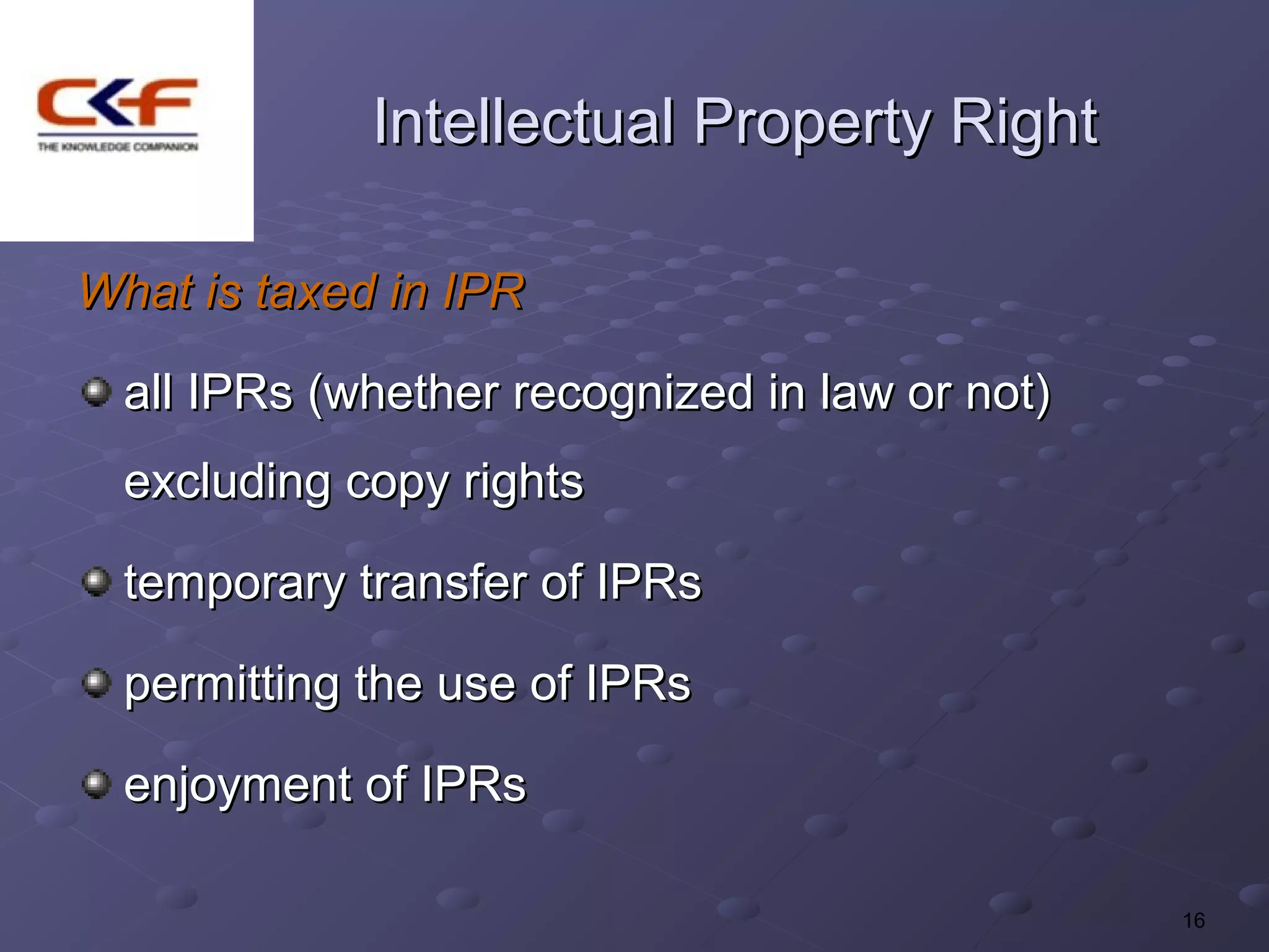 Intellectual Property Right

What is taxed in IPR

  all IPRs (whether recognized in law or not)
  excluding copy rights

  temporary transfer of IPRs

  permitting the use of IPRs

  enjoyment of IPRs

                                                16
 