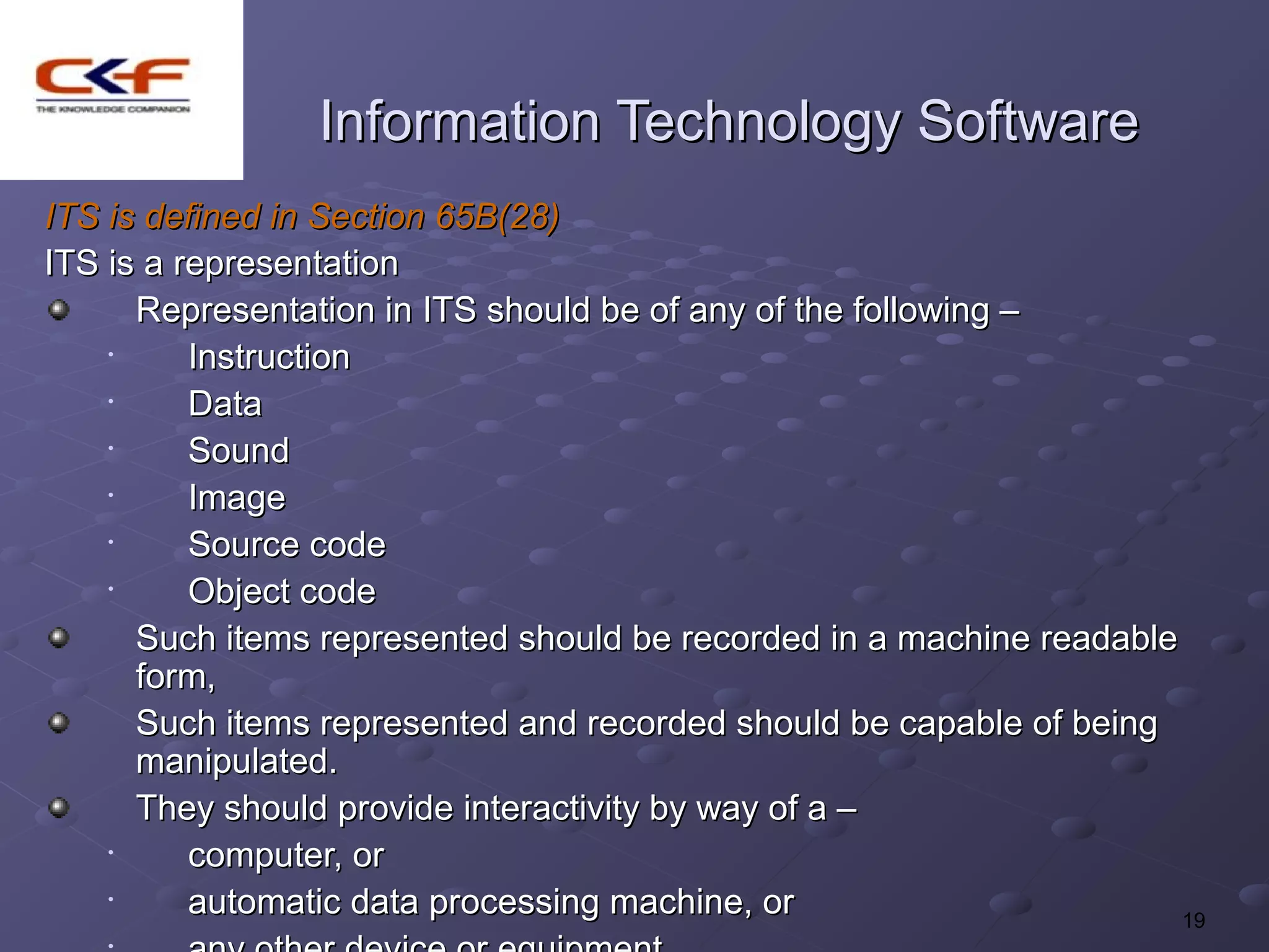 Information Technology Software
ITS is defined in Section 65B(28)
ITS is a representation
      Representation in ITS should be of any of the following –
    •     Instruction
    •     Data
    •     Sound
    •     Image
    •     Source code
    •     Object code
      Such items represented should be recorded in a machine readable
      form,
      Such items represented and recorded should be capable of being
      manipulated.
      They should provide interactivity by way of a –
    •     computer, or
    •     automatic data processing machine, or                       19
 