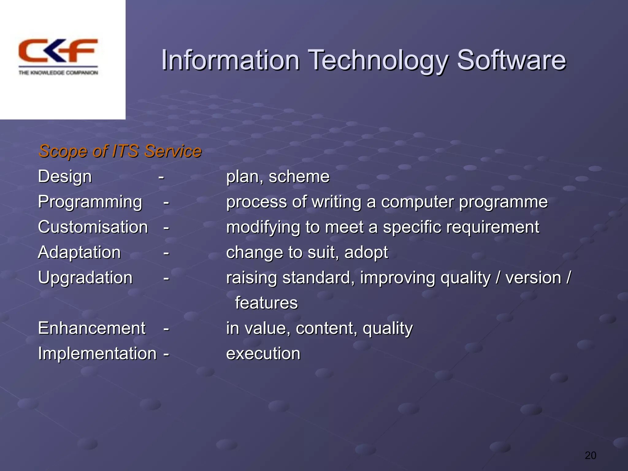 Information Technology Software


Scope of ITS Service
Design        -        plan, scheme
Programming -          process of writing a computer programme
Customisation -        modifying to meet a specific requirement
Adaptation     -       change to suit, adopt
Upgradation    -       raising standard, improving quality / version /
                         features
Enhancement -          in value, content, quality
Implementation -       execution




                                                                         20
 