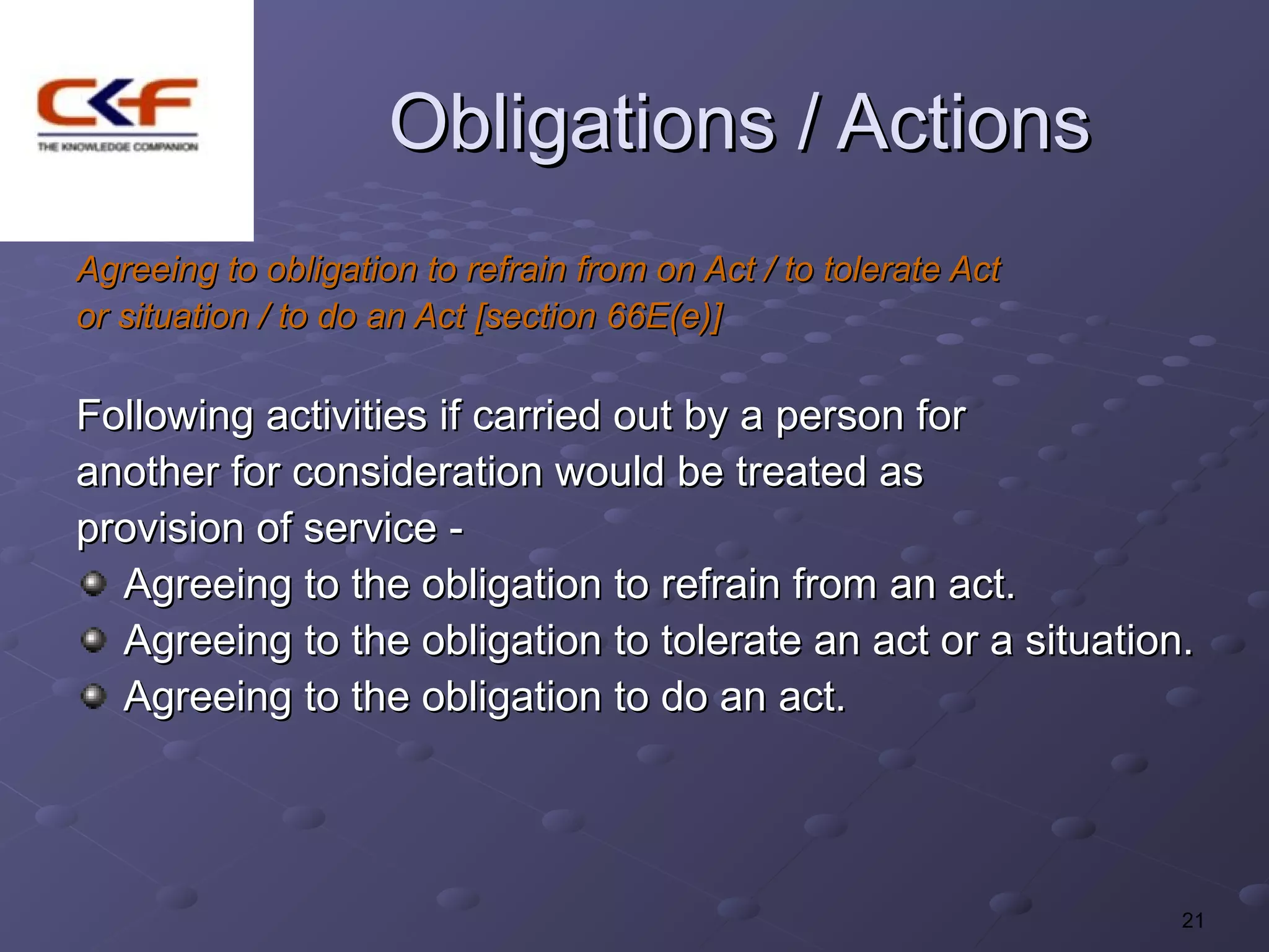 Obligations / Actions
Agreeing to obligation to refrain from on Act / to tolerate Act
or situation / to do an Act [section 66E(e)]

Following activities if carried out by a person for
another for consideration would be treated as
provision of service -
  Agreeing to the obligation to refrain from an act.
  Agreeing to the obligation to tolerate an act or a situation.
  Agreeing to the obligation to do an act.




                                                                  21
 