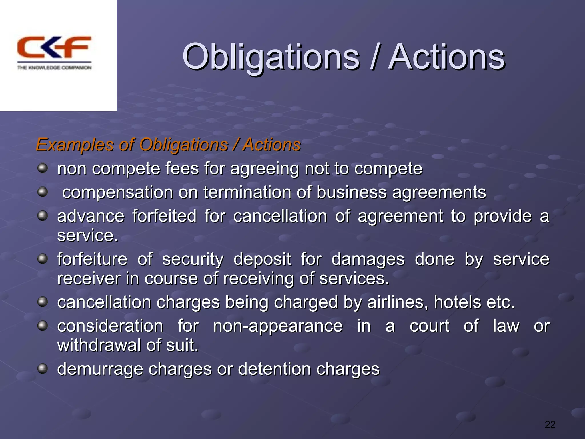 Obligations / Actions

Examples of Obligations / Actions
  non compete fees for agreeing not to compete
   compensation on termination of business agreements
  advance forfeited for cancellation of agreement to provide a
  service.
  forfeiture of security deposit for damages done by service
  receiver in course of receiving of services.
  cancellation charges being charged by airlines, hotels etc.
  consideration for non-appearance in a court of law or
  withdrawal of suit.
  demurrage charges or detention charges

                                                             22
 