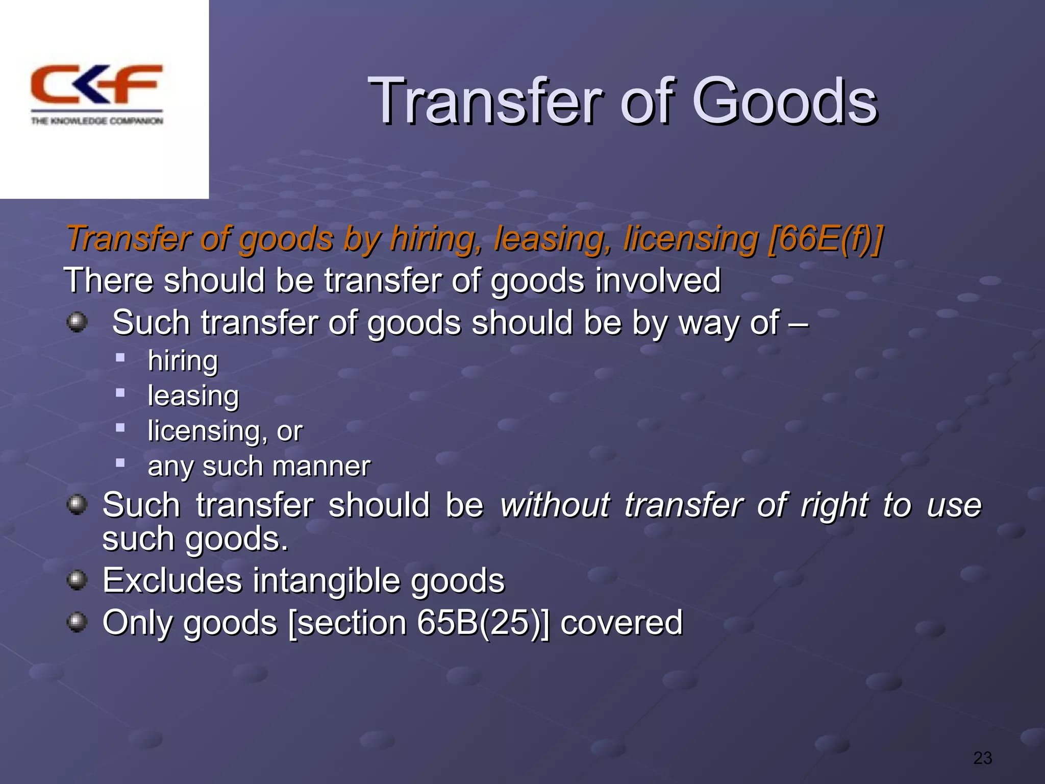 Transfer of Goods
Transfer of goods by hiring, leasing, licensing [66E(f)]
There should be transfer of goods involved
   Such transfer of goods should be by way of –
   
       hiring
      leasing
   
       licensing, or
   
       any such manner
  Such transfer should be without transfer of right to use
  such goods.
  Excludes intangible goods
  Only goods [section 65B(25)] covered


                                                           23
 