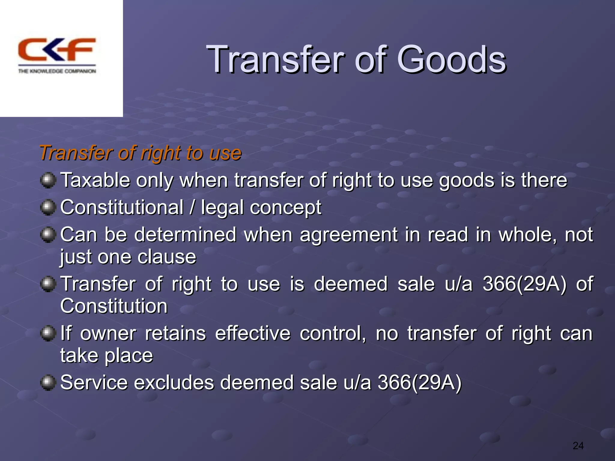 Transfer of Goods

Transfer of right to use
  Taxable only when transfer of right to use goods is there
  Constitutional / legal concept
  Can be determined when agreement in read in whole, not
  just one clause
  Transfer of right to use is deemed sale u/a 366(29A) of
  Constitution
  If owner retains effective control, no transfer of right can
  take place
  Service excludes deemed sale u/a 366(29A)

                                                           24
 