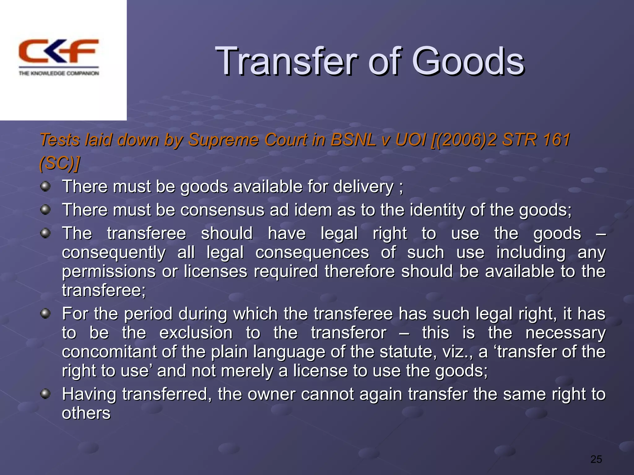 Transfer of Goods
Tests laid down by Supreme Court in BSNL v UOI [(2006)2 STR 161
(SC)]
   There must be goods available for delivery ;
   There must be consensus ad idem as to the identity of the goods;
   The transferee should have legal right to use the goods –
   consequently all legal consequences of such use including any
   permissions or licenses required therefore should be available to the
   transferee;
   For the period during which the transferee has such legal right, it has
   to be the exclusion to the transferor – this is the necessary
   concomitant of the plain language of the statute, viz., a ‘transfer of the
   right to use’ and not merely a license to use the goods;
   Having transferred, the owner cannot again transfer the same right to
   others

                                                                          25
 