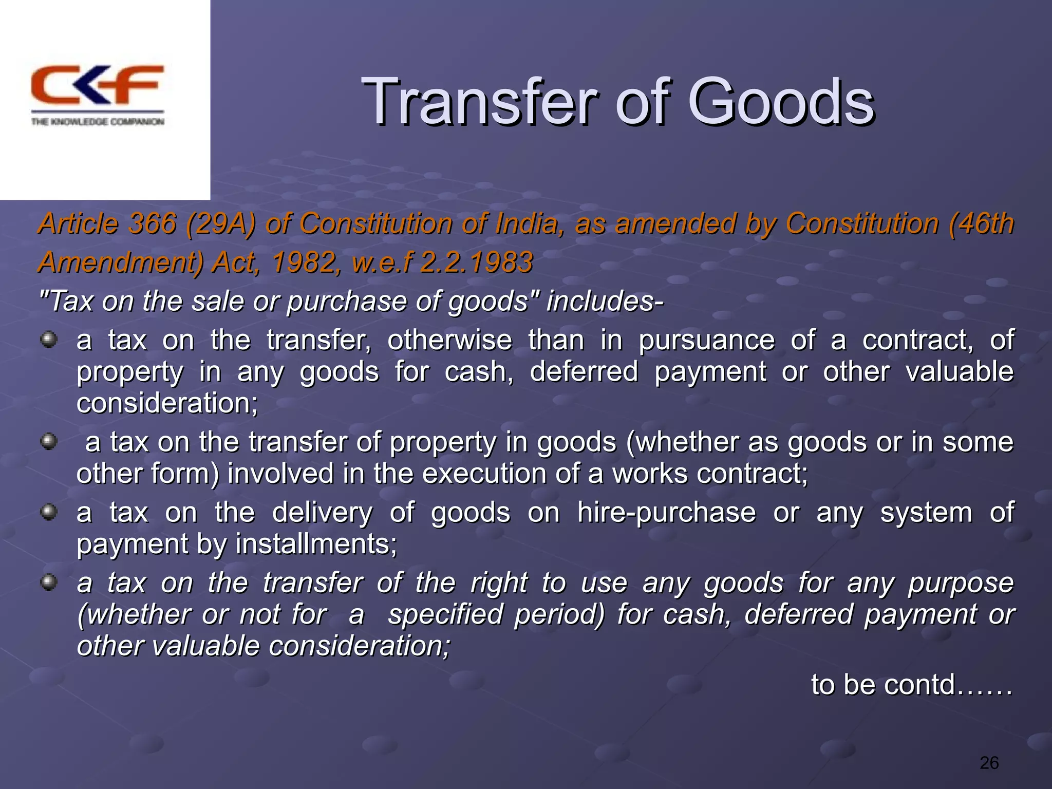 Transfer of Goods
Article 366 (29A) of Constitution of India, as amended by Constitution (46th
Amendment) Act, 1982, w.e.f 2.2.1983
"Tax on the sale or purchase of goods" includes-
   a tax on the transfer, otherwise than in pursuance of a contract, of
   property in any goods for cash, deferred payment or other valuable
   consideration;
    a tax on the transfer of property in goods (whether as goods or in some
   other form) involved in the execution of a works contract;
   a tax on the delivery of goods on hire-purchase or any system of
   payment by installments;
   a tax on the transfer of the right to use any goods for any purpose
   (whether or not for a specified period) for cash, deferred payment or
   other valuable consideration;
                                                              to be contd……

                                                                         26
 