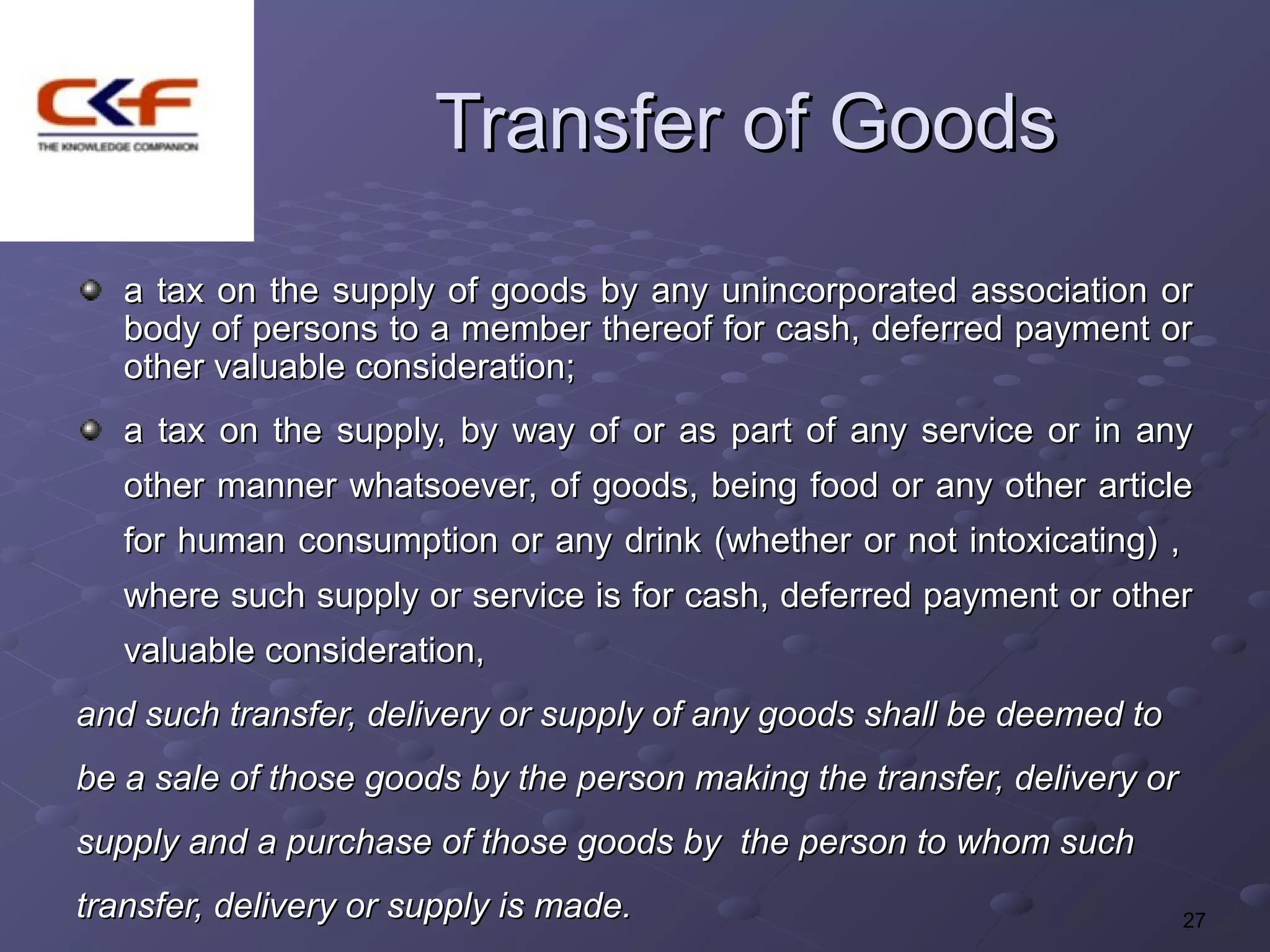 Transfer of Goods
   a tax on the supply of goods by any unincorporated association or
   body of persons to a member thereof for cash, deferred payment or
   other valuable consideration;
   a tax on the supply, by way of or as part of any service or in any
   other manner whatsoever, of goods, being food or any other article
   for human consumption or any drink (whether or not intoxicating) ,
   where such supply or service is for cash, deferred payment or other
   valuable consideration,
and such transfer, delivery or supply of any goods shall be deemed to
be a sale of those goods by the person making the transfer, delivery or
supply and a purchase of those goods by the person to whom such
transfer, delivery or supply is made.                                     27
 