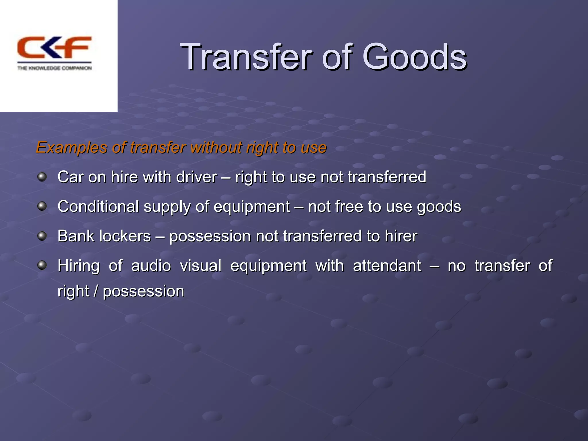 Transfer of Goods

Examples of transfer without right to use
   Car on hire with driver – right to use not transferred
   Conditional supply of equipment – not free to use goods
   Bank lockers – possession not transferred to hirer
   Hiring of audio visual equipment with attendant – no transfer of
   right / possession
 