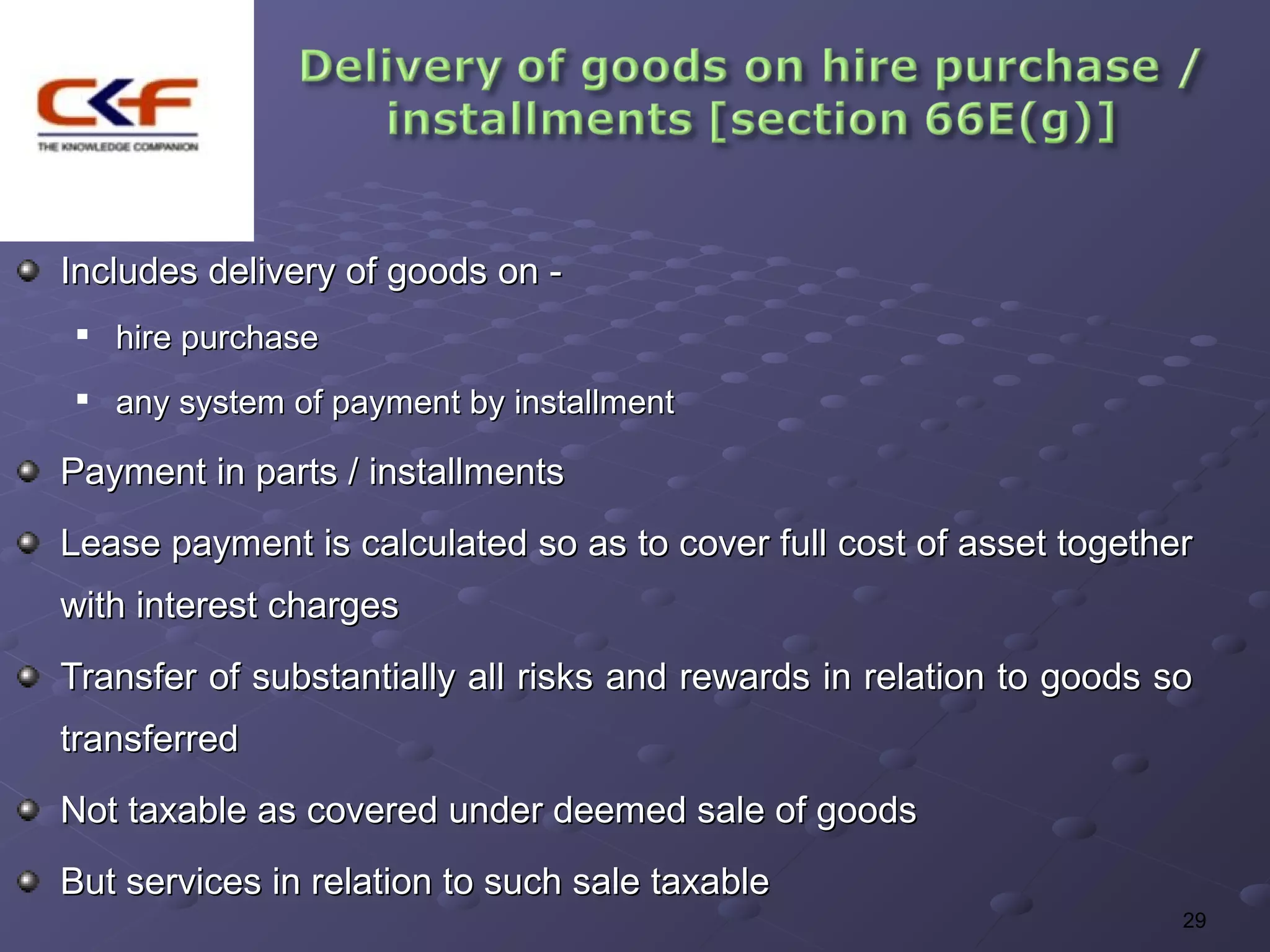 Includes delivery of goods on -
    hire purchase
 
     any system of payment by installment

Payment in parts / installments
Lease payment is calculated so as to cover full cost of asset together
with interest charges
Transfer of substantially all risks and rewards in relation to goods so
transferred
Not taxable as covered under deemed sale of goods
But services in relation to such sale taxable
                                                                      29
 