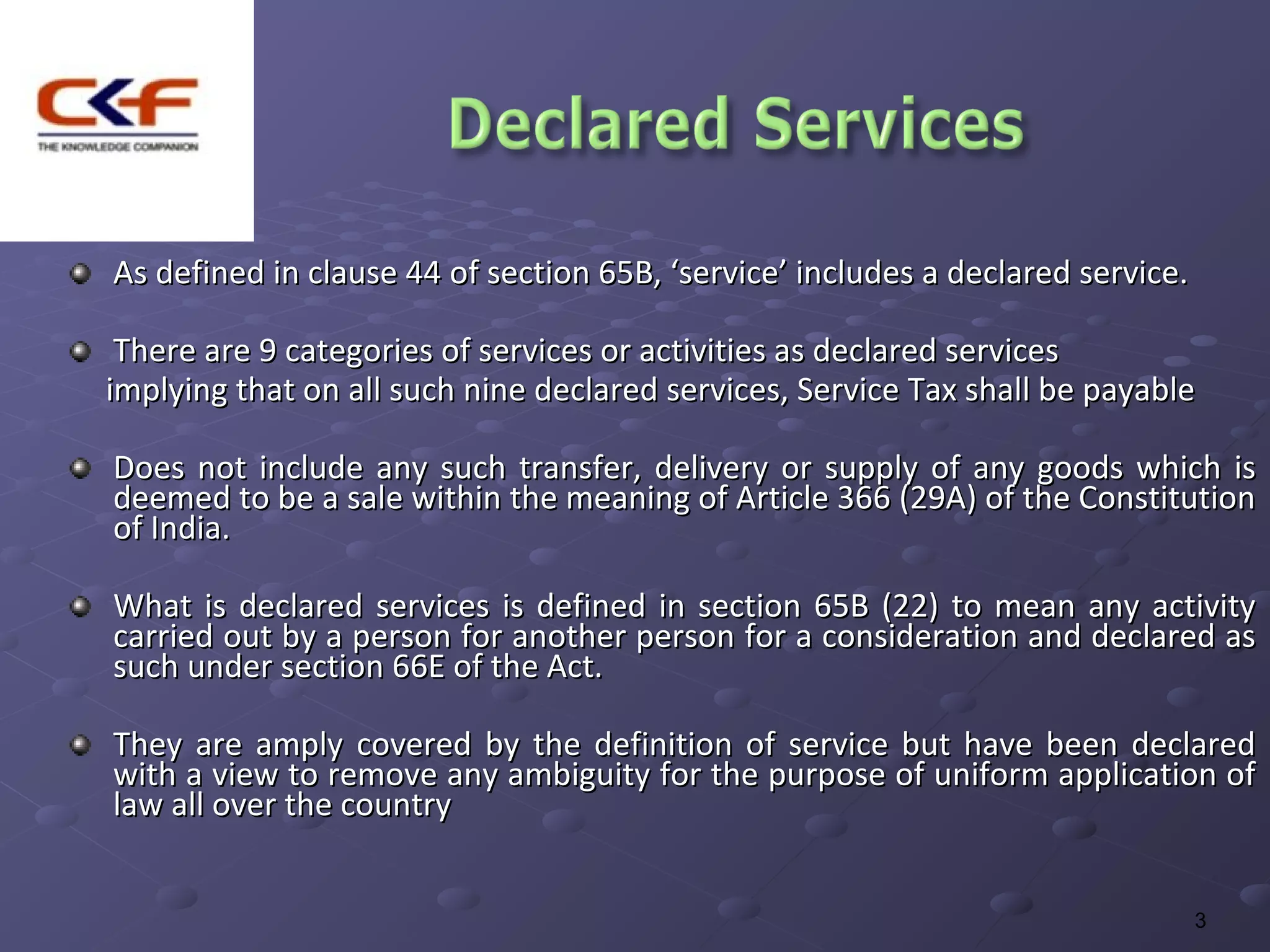 As defined in clause 44 of section 65B, ‘service’ includes a declared service.

 There are 9 categories of services or activities as declared services
implying that on all such nine declared services, Service Tax shall be payable

Does not include any such transfer, delivery or supply of any goods which is
deemed to be a sale within the meaning of Article 366 (29A) of the Constitution
of India.

What is declared services is defined in section 65B (22) to mean any activity
carried out by a person for another person for a consideration and declared as
such under section 66E of the Act.

They are amply covered by the definition of service but have been declared
with a view to remove any ambiguity for the purpose of uniform application of
law all over the country


                                                                                 3
 