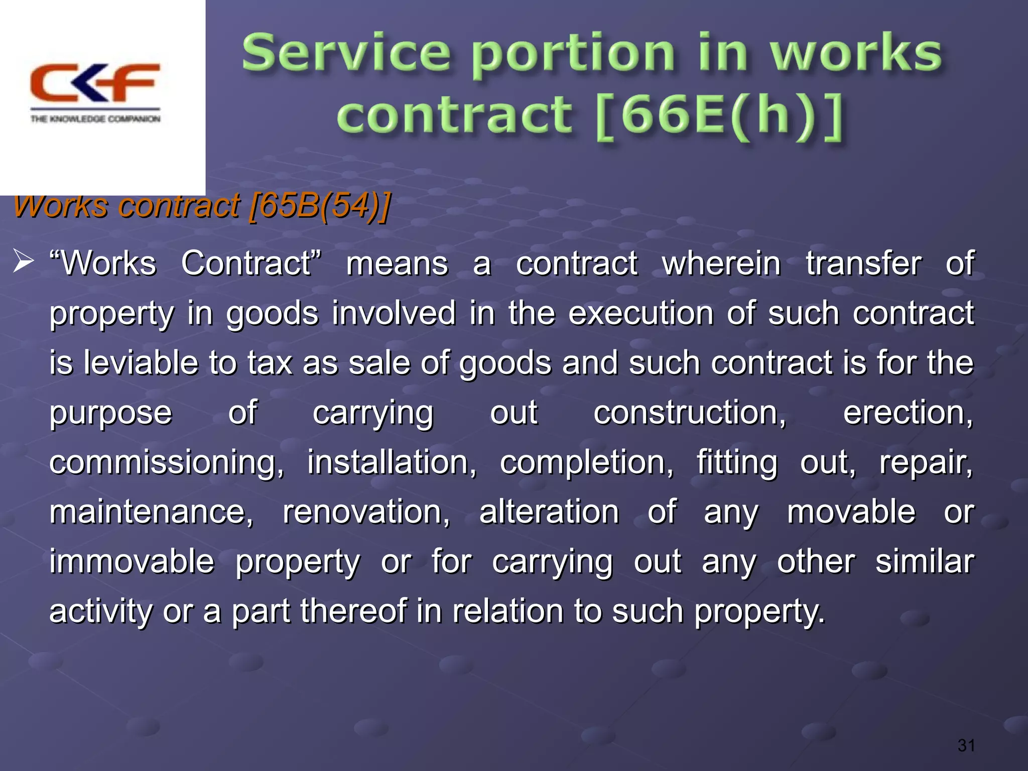 Works contract [65B(54)]
 “Works Contract” means a contract wherein transfer of
  property in goods involved in the execution of such contract
  is leviable to tax as sale of goods and such contract is for the
  purpose       of    carrying     out     construction,   erection,
  commissioning, installation, completion, fitting out, repair,
  maintenance, renovation, alteration of any movable or
  immovable property or for carrying out any other similar
  activity or a part thereof in relation to such property.


                                                                  31
 