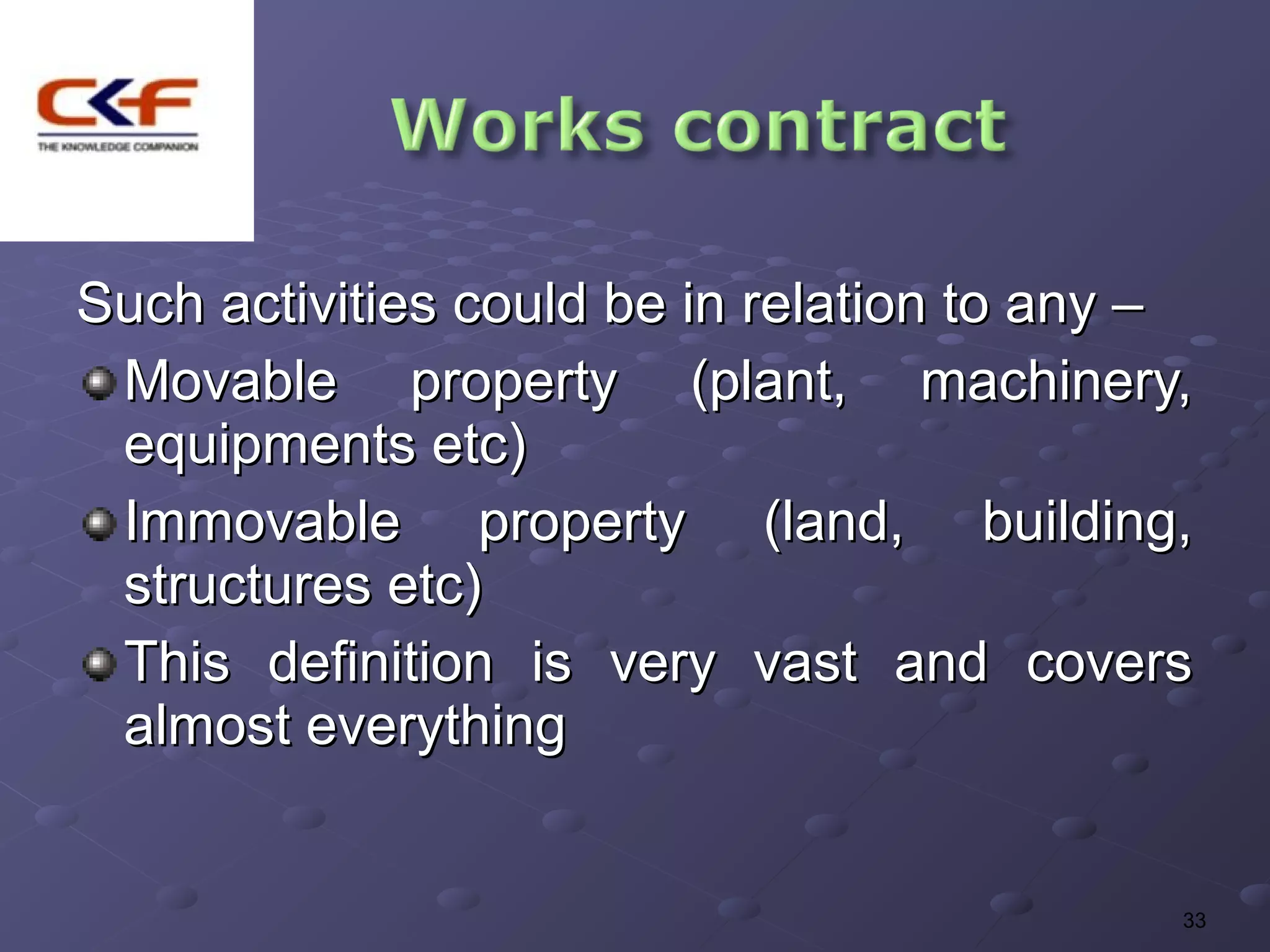 Such activities could be in relation to any –
 Movable property (plant, machinery,
 equipments etc)
 Immovable property (land, building,
 structures etc)
 This definition is very vast and covers
 almost everything


                                            33
 