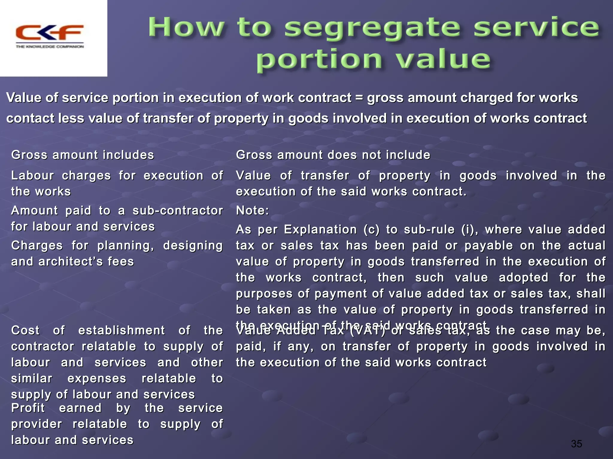 Value of service portion in execution of work contract = gross amount charged for works
contact less value of transfer of property in goods involved in execution of works contract

Gross amount includes               Gross amount does not include
Labour charges for execution of     Value of transfer of property in goods involved in the
the works                           execution of the said works contract.
Amount paid to a sub-contractor     Note:
for labour and services             As per Explanation (c) to sub-rule (i), where value added
Charges for planning, designing     tax or sales tax has been paid or payable on the actual
and architect’s fees                value of property in goods transferred in the execution of
                                    the works contract, then such value adopted for the
                                    purposes of payment of value added tax or sales tax, shall
                                    be taken as the value of property in goods transferred in
Cost of establishment of the        the execution Tax (VAT) or sales tax, as the case may be,
                                    Value Added of the said works contract.
contractor relatable to supply of   paid, if any, on transfer of property in goods involved in
labour and services and other       the execution of the said works contract
similar expenses relatable to
supply of labour and services
Profit earned by the service
provider relatable to supply of
labour and services                                                                     35
 