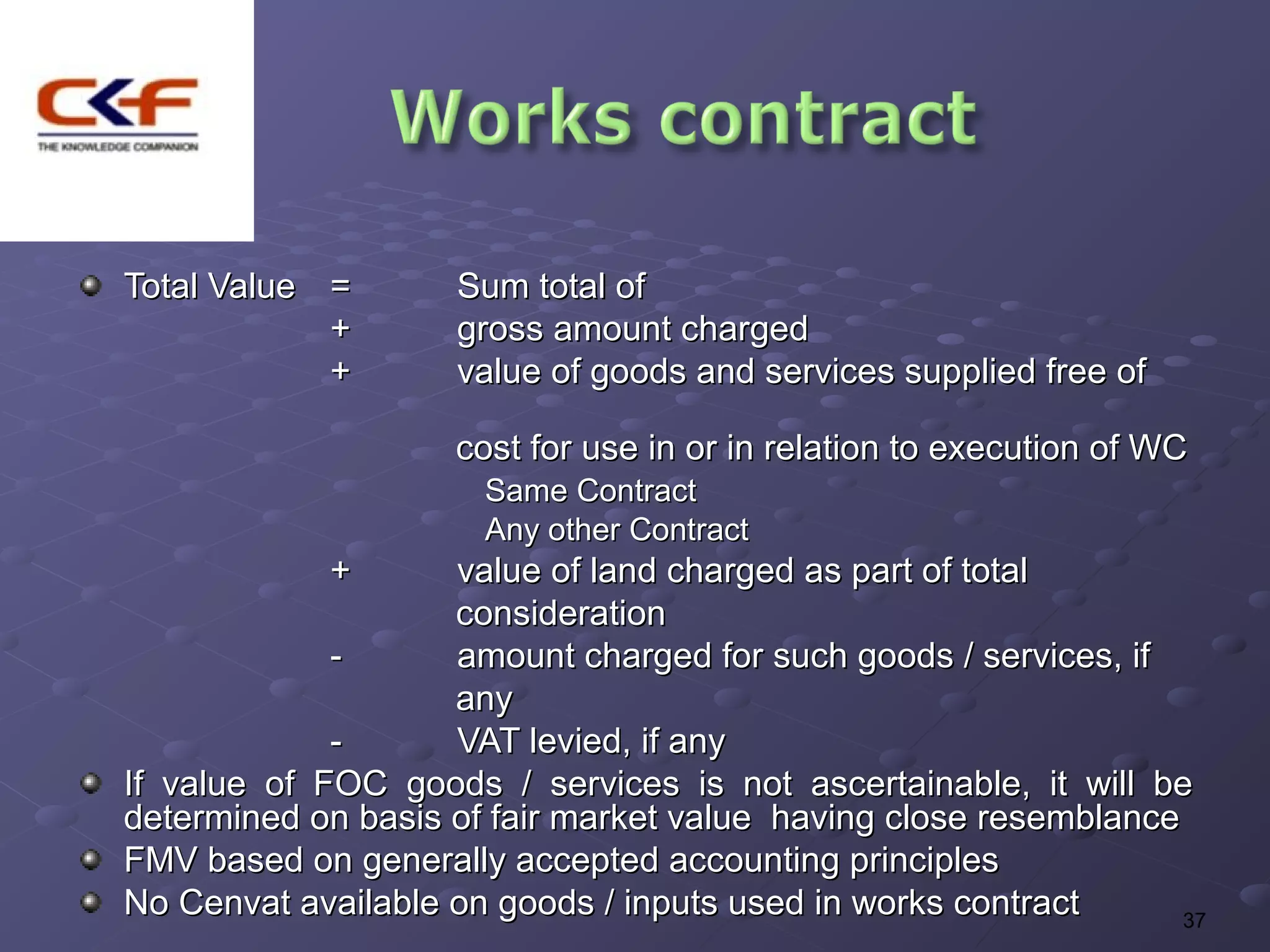 Total Value =       Sum total of
            +       gross amount charged
            +       value of goods and services supplied free of

                    cost for use in or in relation to execution of WC
                      Same Contract
                      Any other Contract
            +       value of land charged as part of total
                    consideration
             -      amount charged for such goods / services, if
                    any
             -      VAT levied, if any
If value of FOC goods / services is not ascertainable, it will be
determined on basis of fair market value having close resemblance
FMV based on generally accepted accounting principles
No Cenvat available on goods / inputs used in works contract      37
 