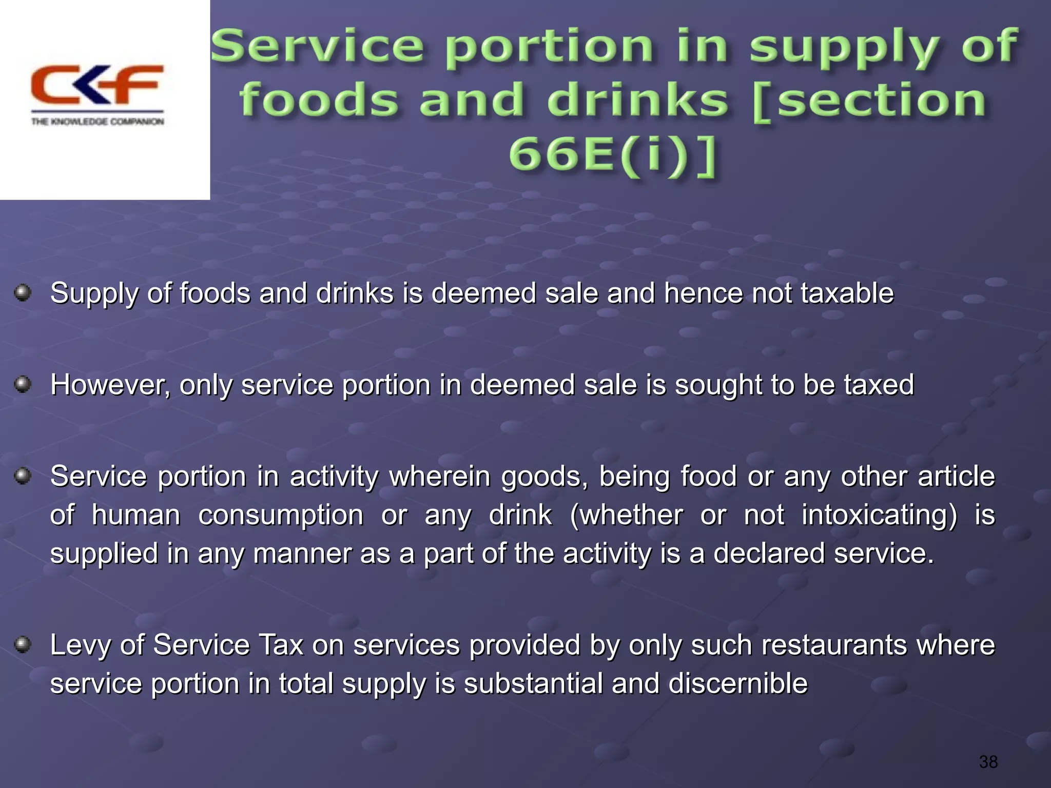 Supply of foods and drinks is deemed sale and hence not taxable


However, only service portion in deemed sale is sought to be taxed


Service portion in activity wherein goods, being food or any other article
of human consumption or any drink (whether or not intoxicating) is
supplied in any manner as a part of the activity is a declared service.


Levy of Service Tax on services provided by only such restaurants where
service portion in total supply is substantial and discernible

                                                                        38
 