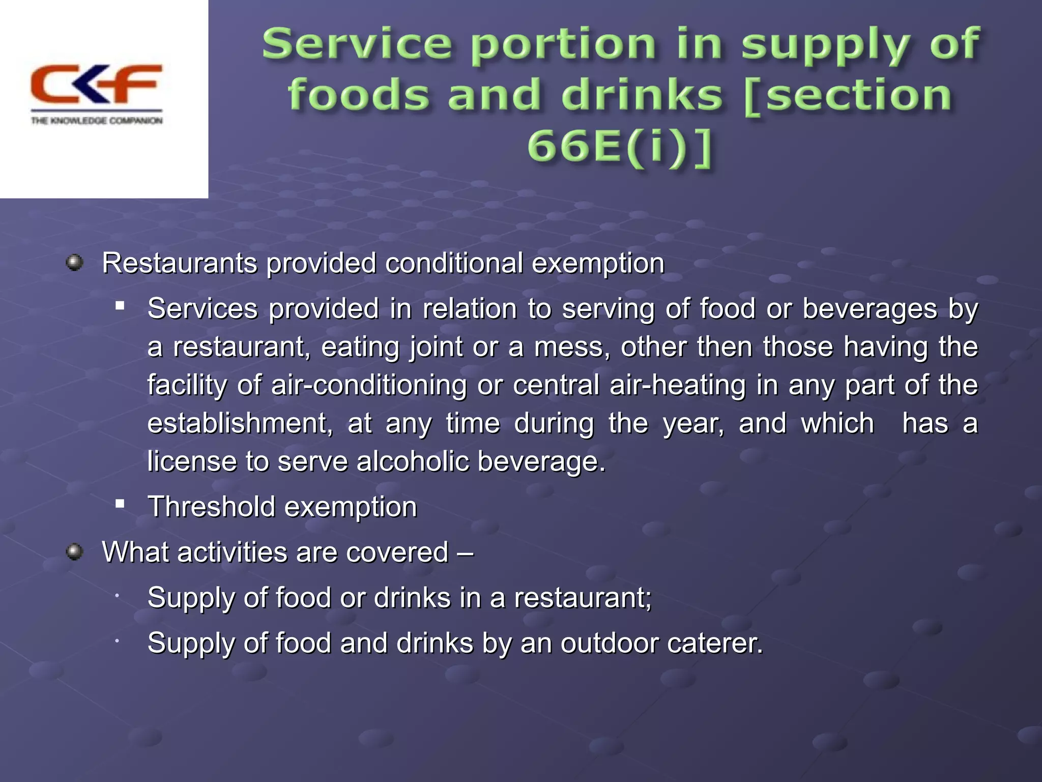 Restaurants provided conditional exemption
 
     Services provided in relation to serving of food or beverages by
     a restaurant, eating joint or a mess, other then those having the
     facility of air-conditioning or central air-heating in any part of the
     establishment, at any time during the year, and which has a
     license to serve alcoholic beverage.
 
     Threshold exemption
What activities are covered –
 •   Supply of food or drinks in a restaurant;
 •   Supply of food and drinks by an outdoor caterer.
 