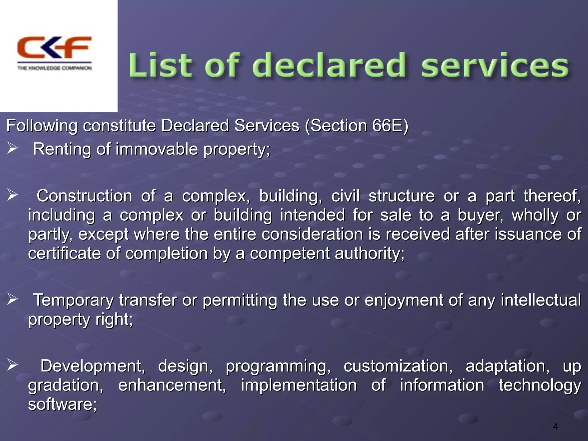Following constitute Declared Services (Section 66E)
 Renting of immovable property;

 Construction of a complex, building, civil structure or a part thereof,
 including a complex or building intended for sale to a buyer, wholly or
 partly, except where the entire consideration is received after issuance of
 certificate of completion by a competent authority;

 Temporary transfer or permitting the use or enjoyment of any intellectual
  property right;

     Development, design, programming, customization, adaptation, up
    gradation, enhancement, implementation of information technology
    software;
                                                                        4
 