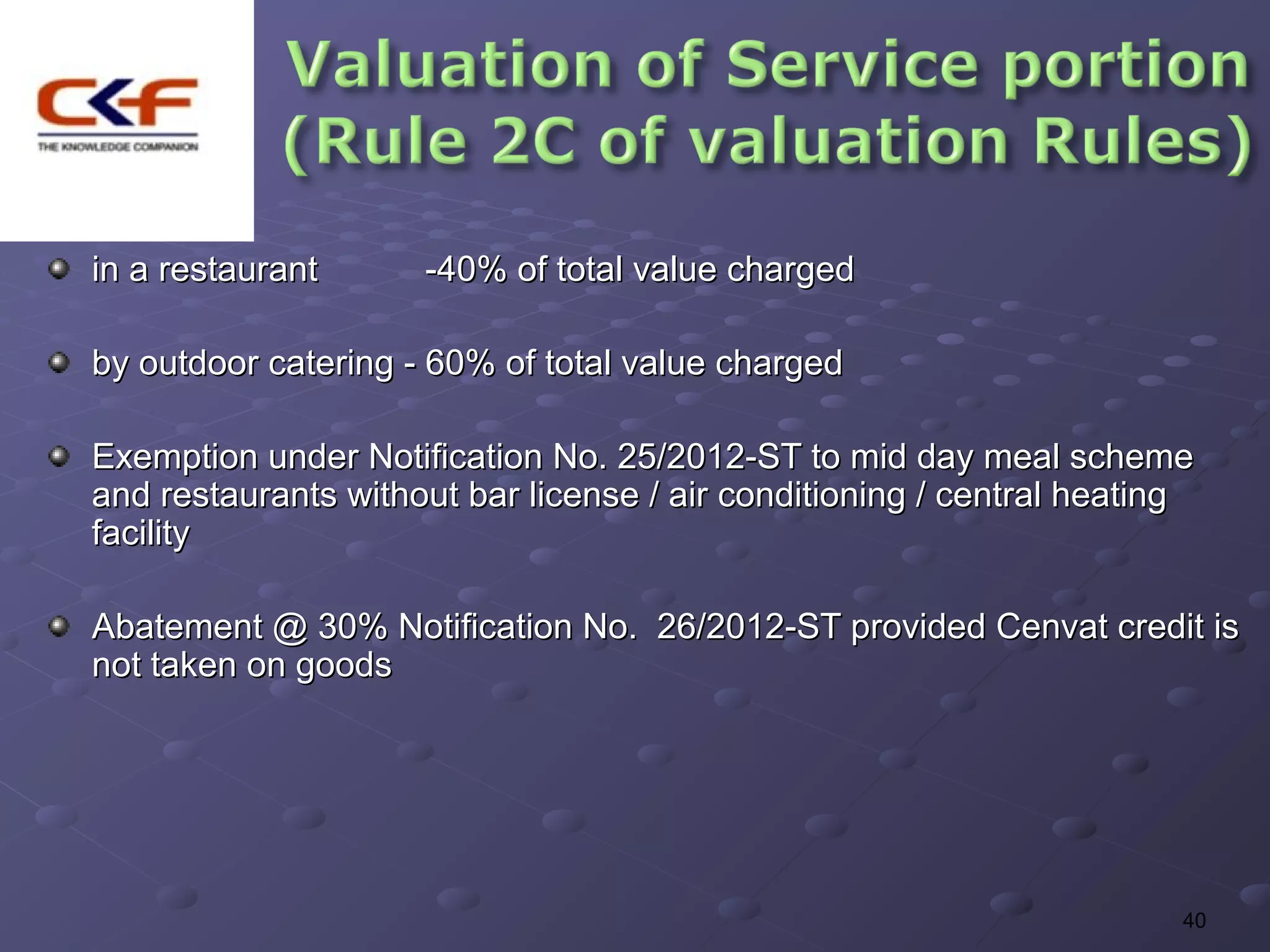 in a restaurant      -40% of total value charged

by outdoor catering - 60% of total value charged

Exemption under Notification No. 25/2012-ST to mid day meal scheme
and restaurants without bar license / air conditioning / central heating
facility

Abatement @ 30% Notification No. 26/2012-ST provided Cenvat credit is
not taken on goods




                                                                       40
 