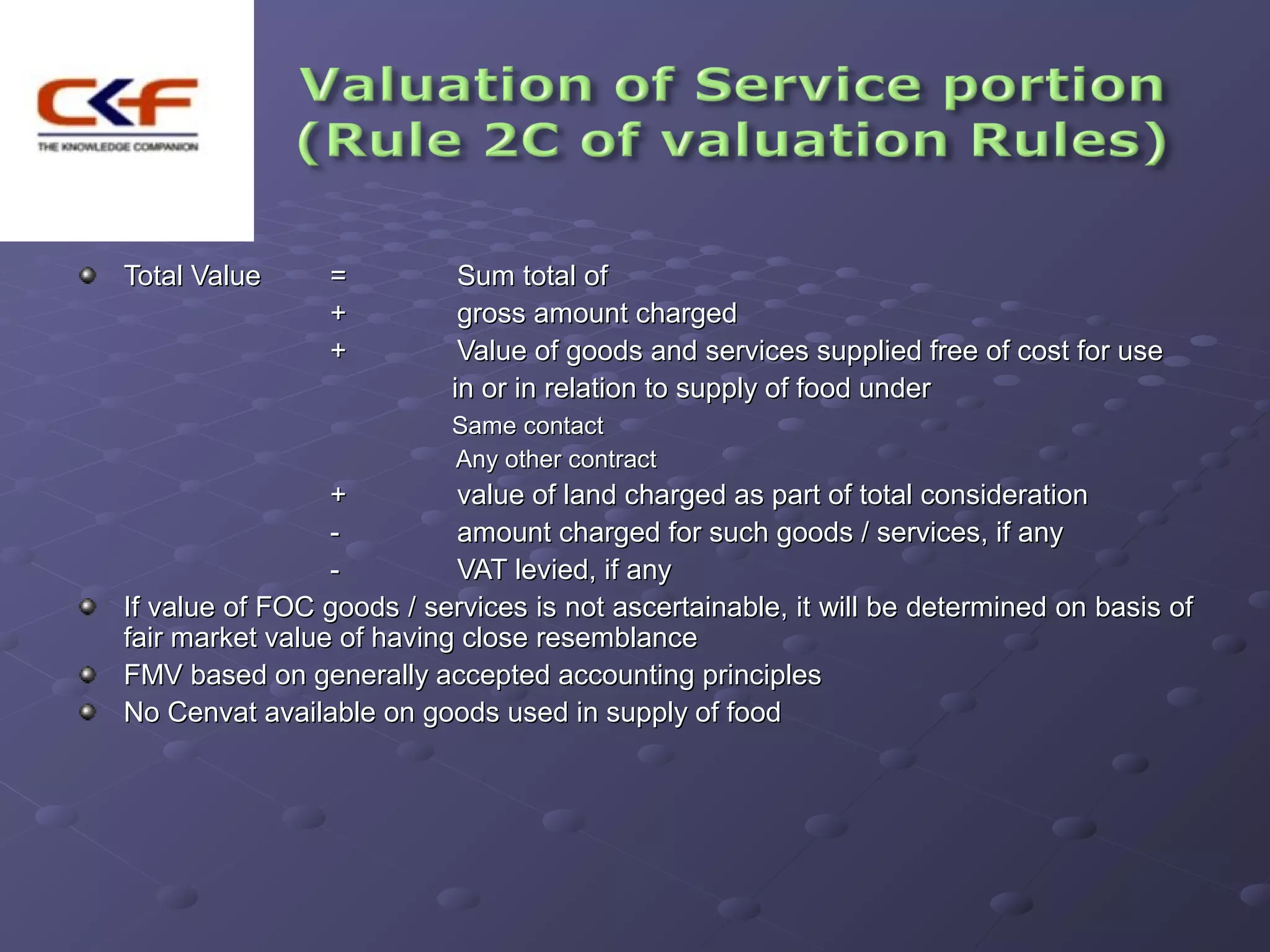 Total Value     =          Sum total of
                +          gross amount charged
                +          Value of goods and services supplied free of cost for use
                          in or in relation to supply of food under
                          Same contact
                          Any other contract
                 +         value of land charged as part of total consideration
                 -         amount charged for such goods / services, if any
                 -         VAT levied, if any
If value of FOC goods / services is not ascertainable, it will be determined on basis of
fair market value of having close resemblance
FMV based on generally accepted accounting principles
No Cenvat available on goods used in supply of food
 