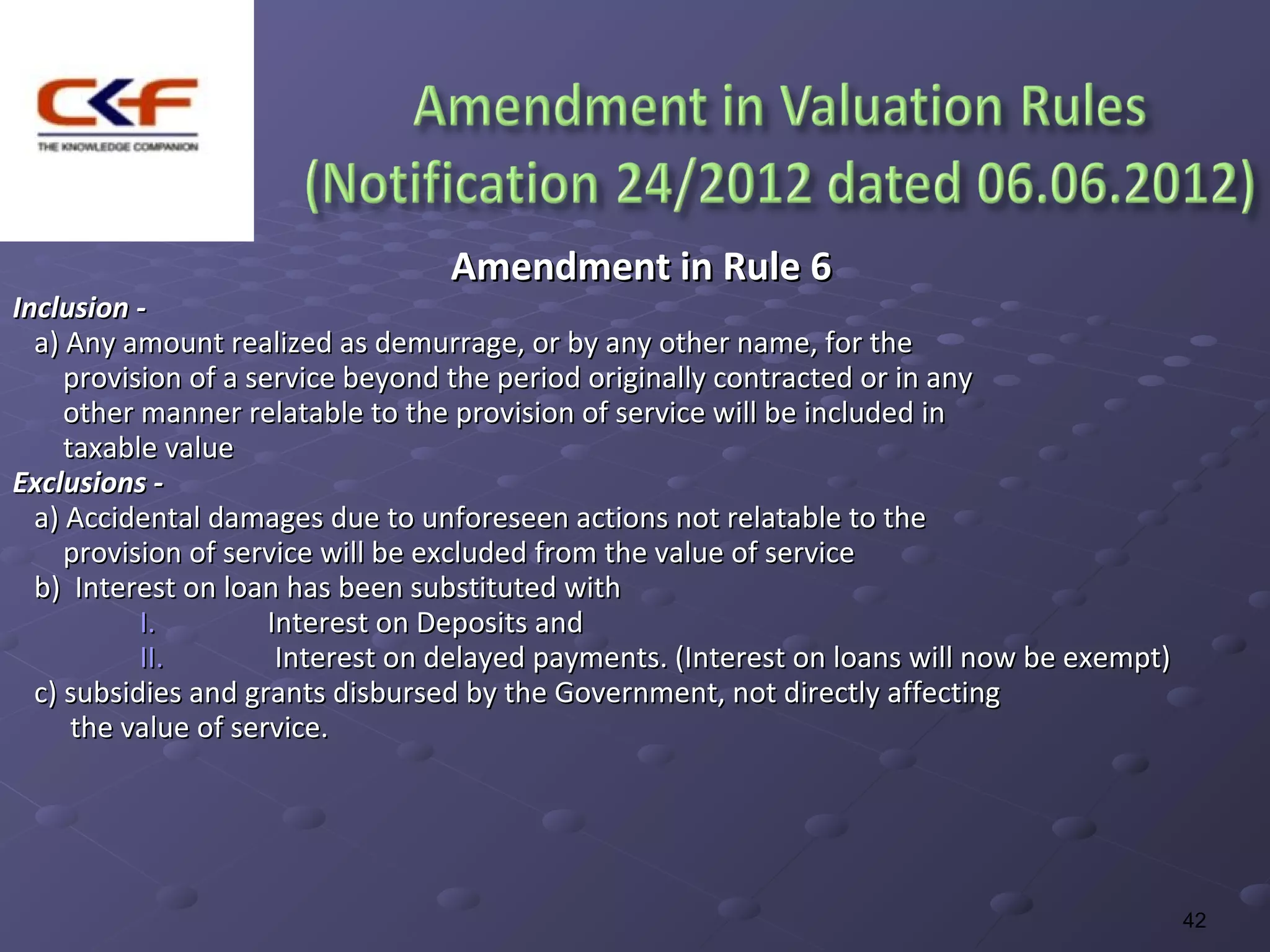 Amendment in Rule 6
Inclusion -
  a) Any amount realized as demurrage, or by any other name, for the
     provision of a service beyond the period originally contracted or in any
     other manner relatable to the provision of service will be included in
     taxable value
Exclusions -
  a) Accidental damages due to unforeseen actions not relatable to the
     provision of service will be excluded from the value of service
  b) Interest on loan has been substituted with
           I.         Interest on Deposits and
           II.         Interest on delayed payments. (Interest on loans will now be exempt)
  c) subsidies and grants disbursed by the Government, not directly affecting
      the value of service.




                                                                                              42
 
