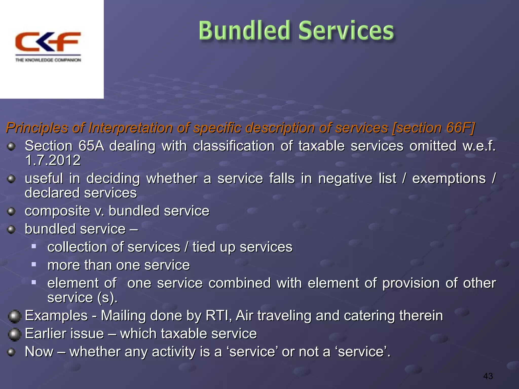 Principles of Interpretation of specific description of services [section 66F]
   Section 65A dealing with classification of taxable services omitted w.e.f.
   1.7.2012
   useful in deciding whether a service falls in negative list / exemptions /
   declared services
   composite v. bundled service
   bundled service –
     collection of services / tied up services

     more than one service

     element of     one service combined with element of provision of other
       service (s).
   Examples - Mailing done by RTI, Air traveling and catering therein
   Earlier issue – which taxable service
   Now – whether any activity is a ‘service’ or not a ‘service’.
                                                                           43
 