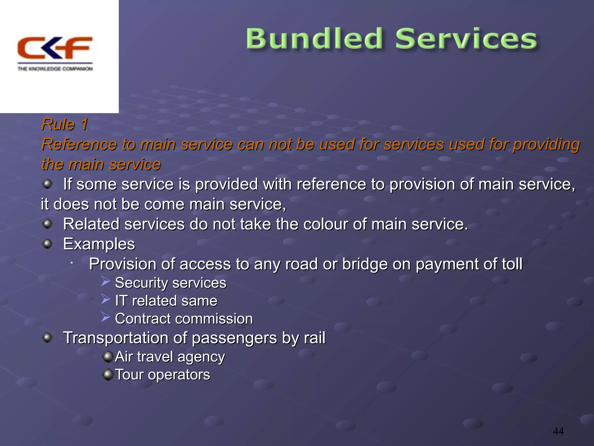 Rule 1
Reference to main service can not be used for services used for providing
the main service
    If some service is provided with reference to provision of main service,
it does not be come main service,
    Related services do not take the colour of main service.
    Examples
      • Provision of access to any road or bridge on payment of toll
         Security services
         IT related same
         Contract commission
   Transportation of passengers by rail
          Air travel agency
          Tour operators


                                                                        44
 