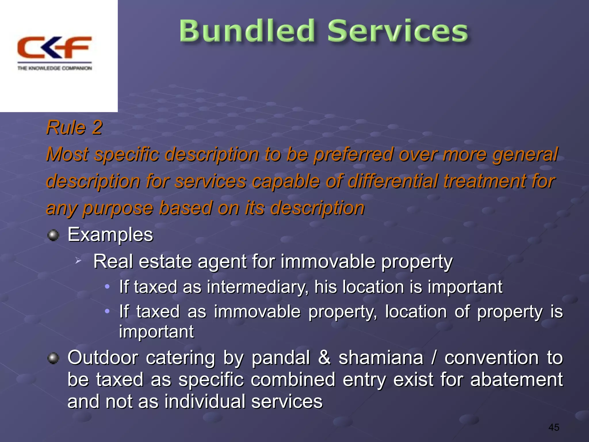 Rule 2
Most specific description to be preferred over more general
description for services capable of differential treatment for
any purpose based on its description
  Examples
    Real estate agent for immovable property

       • If taxed as intermediary, his location is important
       • If taxed as immovable property, location of property is
         important
  Outdoor catering by pandal & shamiana / convention to
  be taxed as specific combined entry exist for abatement
  and not as individual services
                                                              45
 