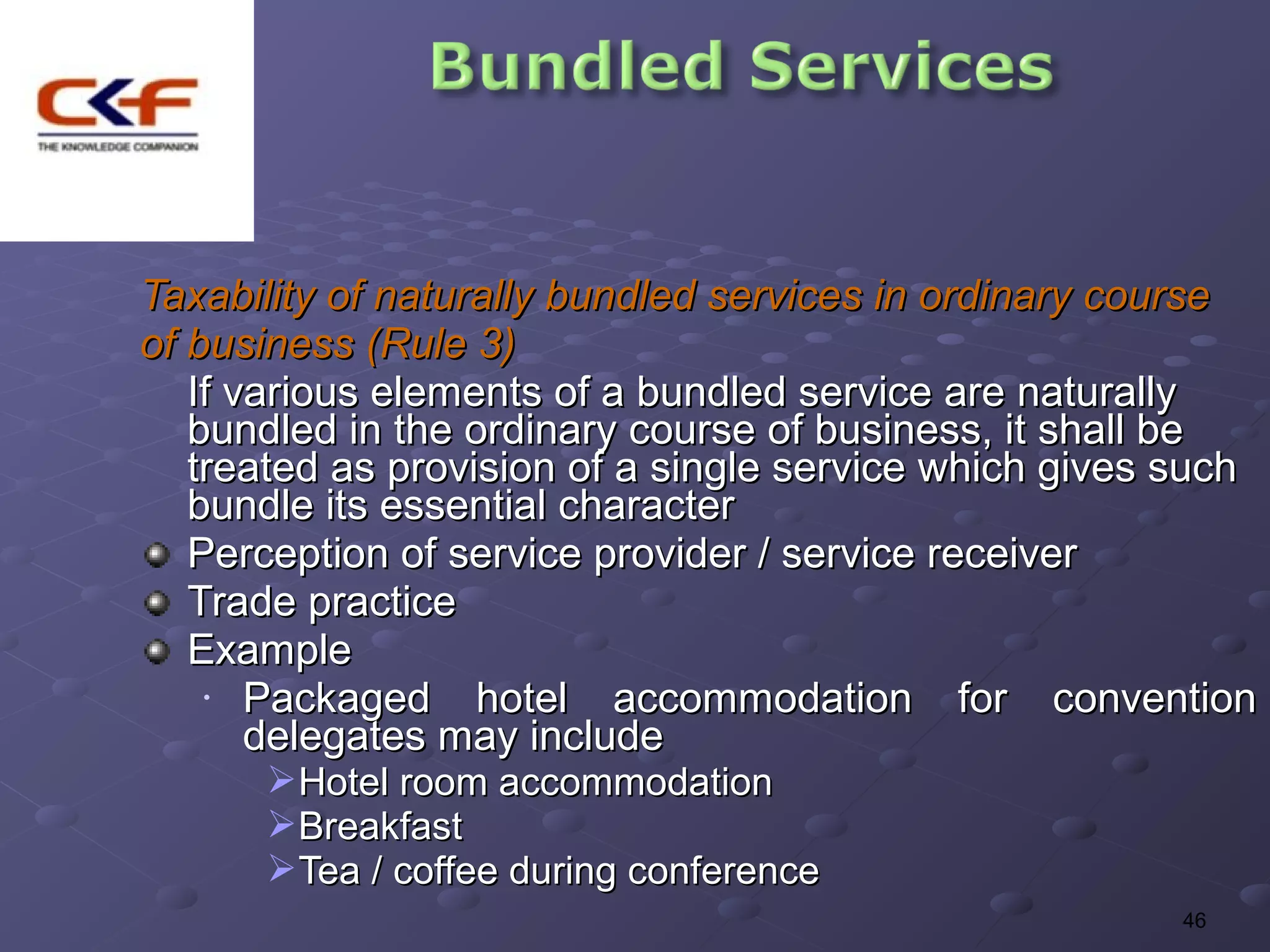 Taxability of naturally bundled services in ordinary course
of business (Rule 3)
   If various elements of a bundled service are naturally
   bundled in the ordinary course of business, it shall be
   treated as provision of a single service which gives such
   bundle its essential character
   Perception of service provider / service receiver
   Trade practice
   Example
    •  Packaged hotel accommodation for convention
       delegates may include
      Hotel room accommodation
      Breakfast
      Tea / coffee during conference
                                                       46
 